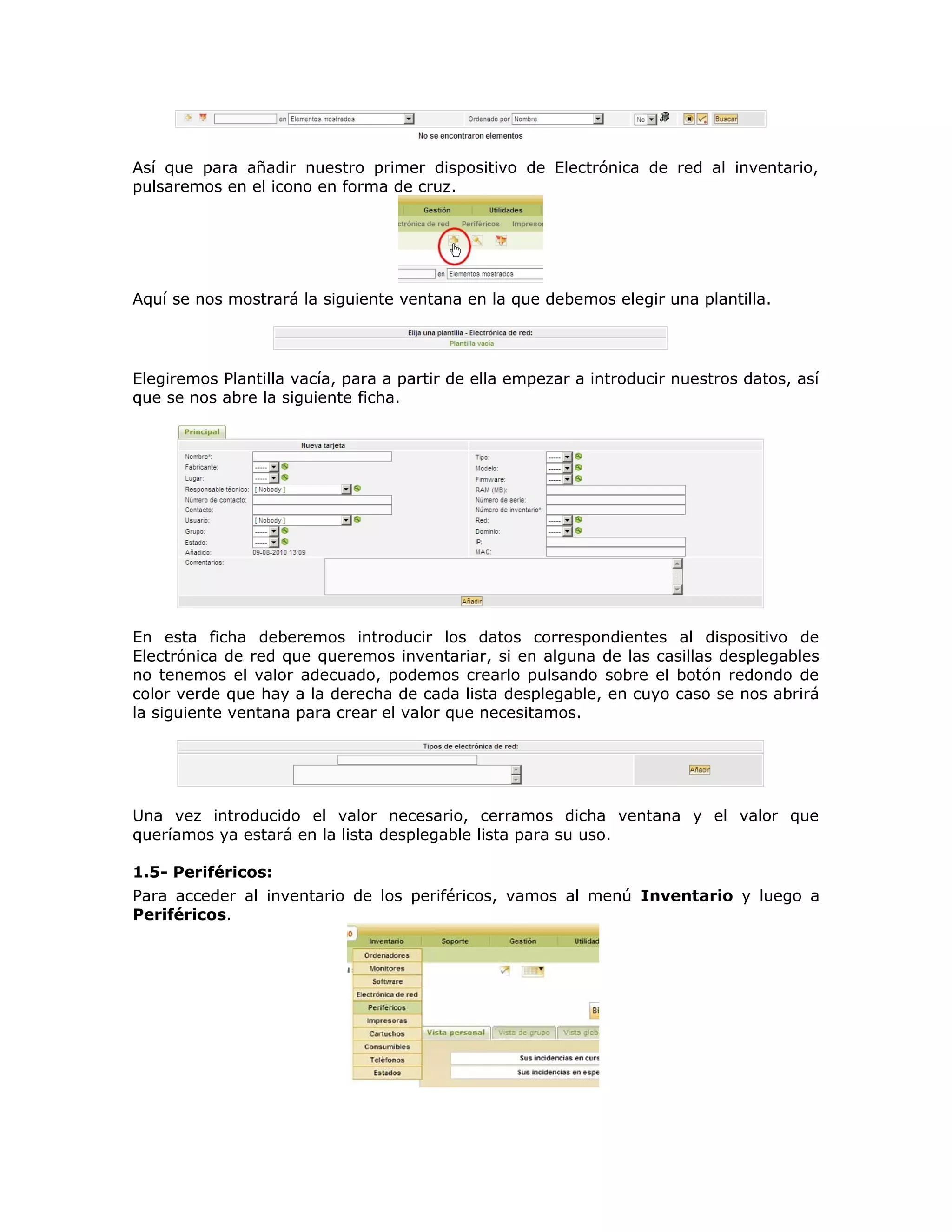 Así que para añadir nuestro primer dispositivo de Electrónica de red al inventario,
pulsaremos en el icono en forma de cruz.
Aquí se nos mostrará la siguiente ventana en la que debemos elegir una plantilla.
Elegiremos Plantilla vacía, para a partir de ella empezar a introducir nuestros datos, así
que se nos abre la siguiente ficha.
En esta ficha deberemos introducir los datos correspondientes al dispositivo de
Electrónica de red que queremos inventariar, si en alguna de las casillas desplegables
no tenemos el valor adecuado, podemos crearlo pulsando sobre el botón redondo de
color verde que hay a la derecha de cada lista desplegable, en cuyo caso se nos abrirá
la siguiente ventana para crear el valor que necesitamos.
Una vez introducido el valor necesario, cerramos dicha ventana y el valor que
queríamos ya estará en la lista desplegable lista para su uso.
1.5- Periféricos:
Para acceder al inventario de los periféricos, vamos al menú Inventario y luego a
Periféricos.
 