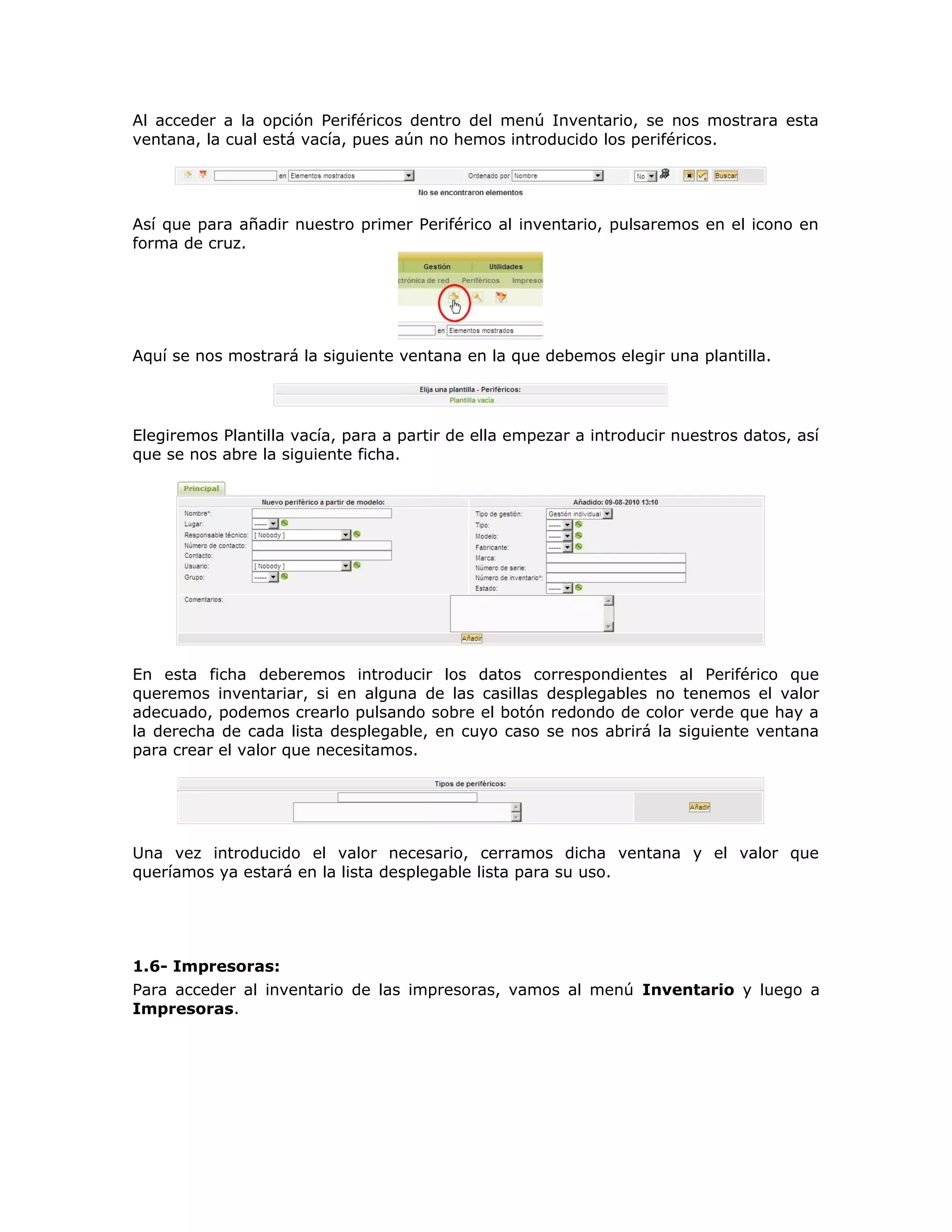 Al acceder a la opción Periféricos dentro del menú Inventario, se nos mostrara esta
ventana, la cual está vacía, pues aún no hemos introducido los periféricos.
Así que para añadir nuestro primer Periférico al inventario, pulsaremos en el icono en
forma de cruz.
Aquí se nos mostrará la siguiente ventana en la que debemos elegir una plantilla.
Elegiremos Plantilla vacía, para a partir de ella empezar a introducir nuestros datos, así
que se nos abre la siguiente ficha.
En esta ficha deberemos introducir los datos correspondientes al Periférico que
queremos inventariar, si en alguna de las casillas desplegables no tenemos el valor
adecuado, podemos crearlo pulsando sobre el botón redondo de color verde que hay a
la derecha de cada lista desplegable, en cuyo caso se nos abrirá la siguiente ventana
para crear el valor que necesitamos.
Una vez introducido el valor necesario, cerramos dicha ventana y el valor que
queríamos ya estará en la lista desplegable lista para su uso.
1.6- Impresoras:
Para acceder al inventario de las impresoras, vamos al menú Inventario y luego a
Impresoras.
 