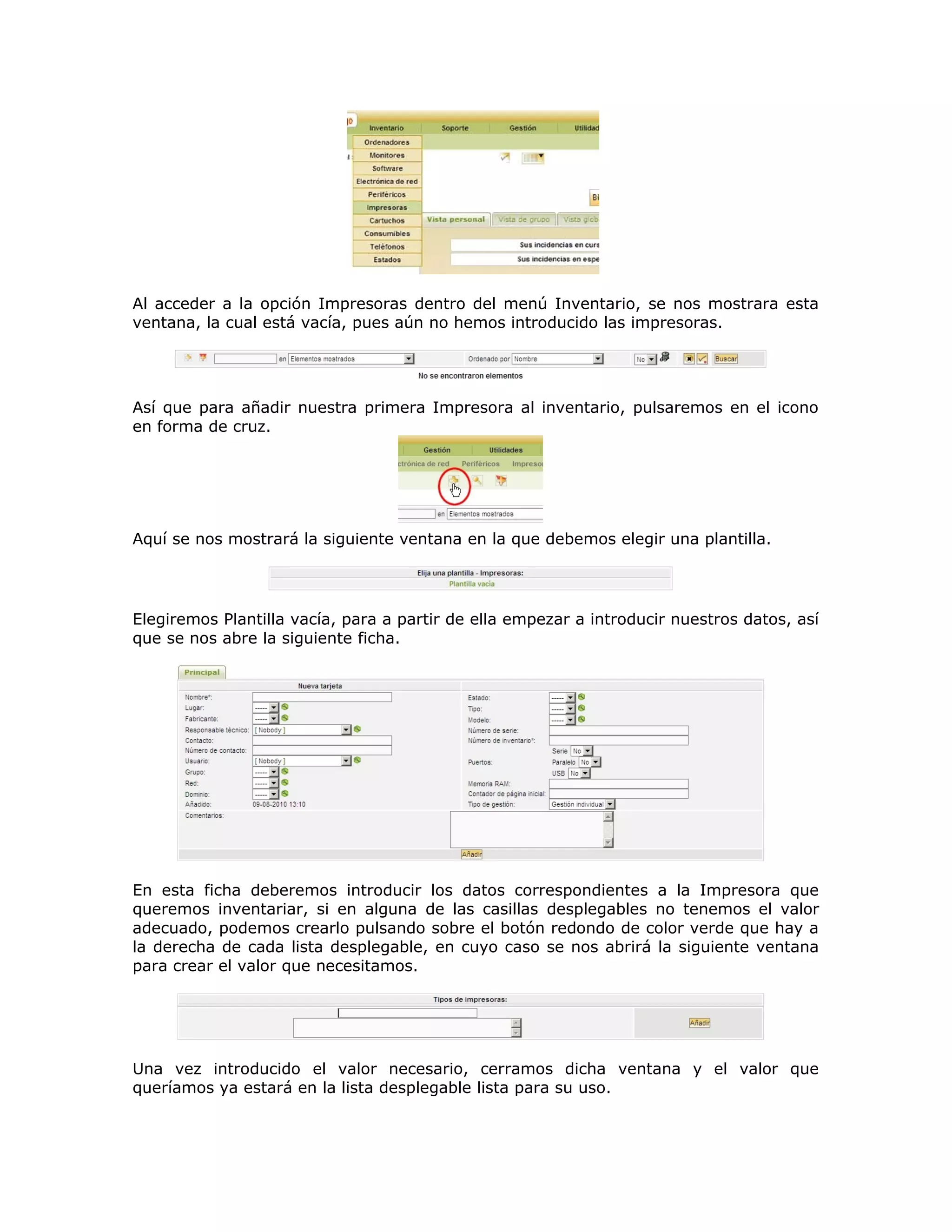 Al acceder a la opción Impresoras dentro del menú Inventario, se nos mostrara esta
ventana, la cual está vacía, pues aún no hemos introducido las impresoras.
Así que para añadir nuestra primera Impresora al inventario, pulsaremos en el icono
en forma de cruz.
Aquí se nos mostrará la siguiente ventana en la que debemos elegir una plantilla.
Elegiremos Plantilla vacía, para a partir de ella empezar a introducir nuestros datos, así
que se nos abre la siguiente ficha.
En esta ficha deberemos introducir los datos correspondientes a la Impresora que
queremos inventariar, si en alguna de las casillas desplegables no tenemos el valor
adecuado, podemos crearlo pulsando sobre el botón redondo de color verde que hay a
la derecha de cada lista desplegable, en cuyo caso se nos abrirá la siguiente ventana
para crear el valor que necesitamos.
Una vez introducido el valor necesario, cerramos dicha ventana y el valor que
queríamos ya estará en la lista desplegable lista para su uso.
 
