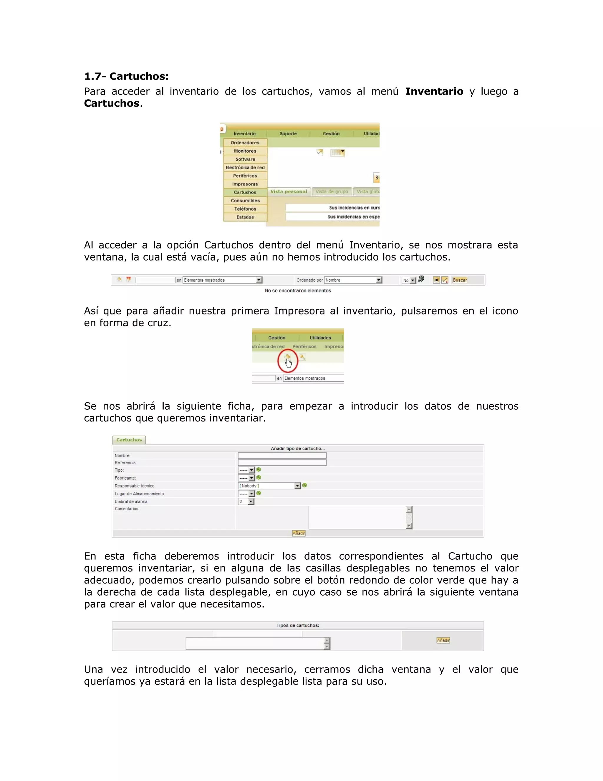 1.7- Cartuchos:
Para acceder al inventario de los cartuchos, vamos al menú Inventario y luego a
Cartuchos.
Al acceder a la opción Cartuchos dentro del menú Inventario, se nos mostrara esta
ventana, la cual está vacía, pues aún no hemos introducido los cartuchos.
Así que para añadir nuestra primera Impresora al inventario, pulsaremos en el icono
en forma de cruz.
Se nos abrirá la siguiente ficha, para empezar a introducir los datos de nuestros
cartuchos que queremos inventariar.
En esta ficha deberemos introducir los datos correspondientes al Cartucho que
queremos inventariar, si en alguna de las casillas desplegables no tenemos el valor
adecuado, podemos crearlo pulsando sobre el botón redondo de color verde que hay a
la derecha de cada lista desplegable, en cuyo caso se nos abrirá la siguiente ventana
para crear el valor que necesitamos.
Una vez introducido el valor necesario, cerramos dicha ventana y el valor que
queríamos ya estará en la lista desplegable lista para su uso.
 