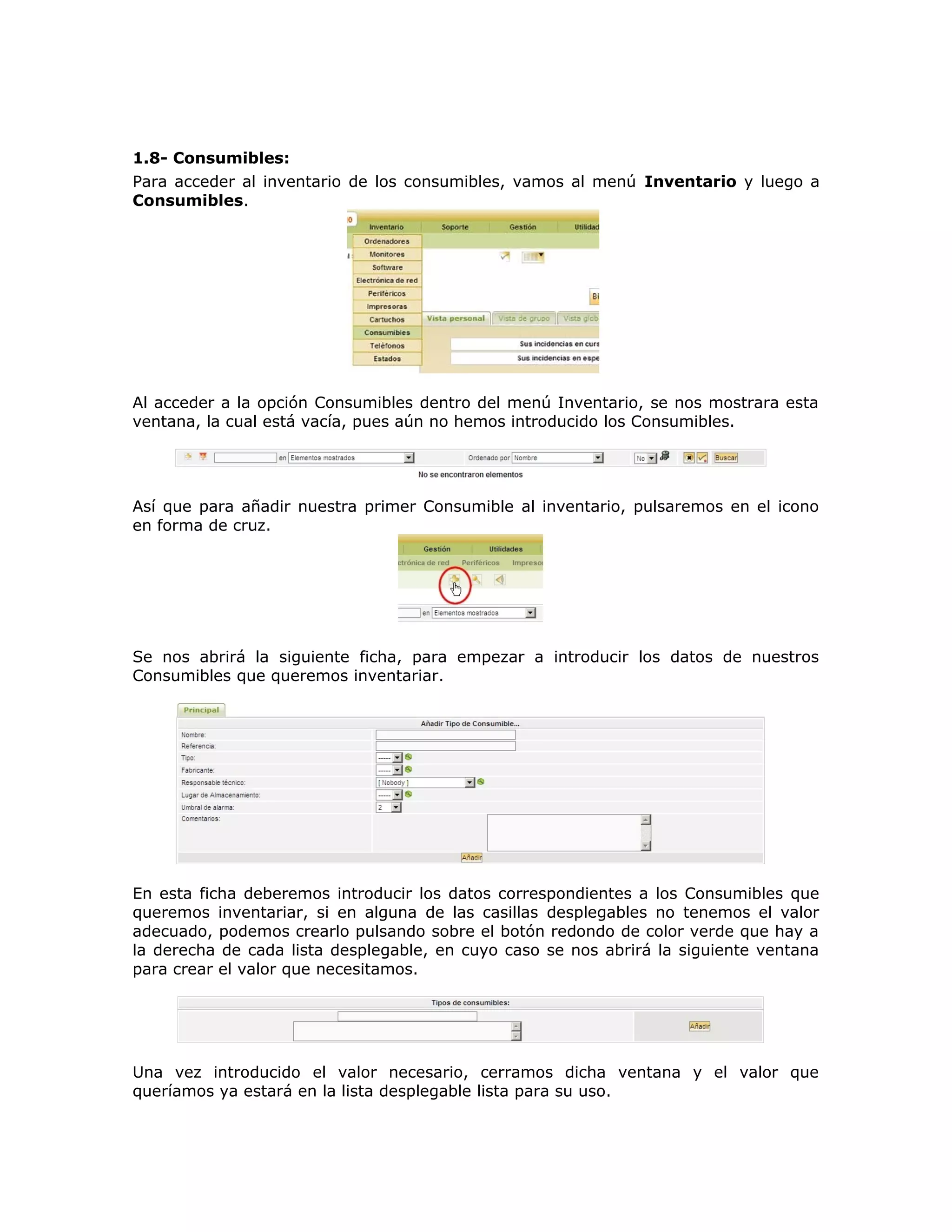 1.8- Consumibles:
Para acceder al inventario de los consumibles, vamos al menú Inventario y luego a
Consumibles.
Al acceder a la opción Consumibles dentro del menú Inventario, se nos mostrara esta
ventana, la cual está vacía, pues aún no hemos introducido los Consumibles.
Así que para añadir nuestra primer Consumible al inventario, pulsaremos en el icono
en forma de cruz.
Se nos abrirá la siguiente ficha, para empezar a introducir los datos de nuestros
Consumibles que queremos inventariar.
En esta ficha deberemos introducir los datos correspondientes a los Consumibles que
queremos inventariar, si en alguna de las casillas desplegables no tenemos el valor
adecuado, podemos crearlo pulsando sobre el botón redondo de color verde que hay a
la derecha de cada lista desplegable, en cuyo caso se nos abrirá la siguiente ventana
para crear el valor que necesitamos.
Una vez introducido el valor necesario, cerramos dicha ventana y el valor que
queríamos ya estará en la lista desplegable lista para su uso.
 