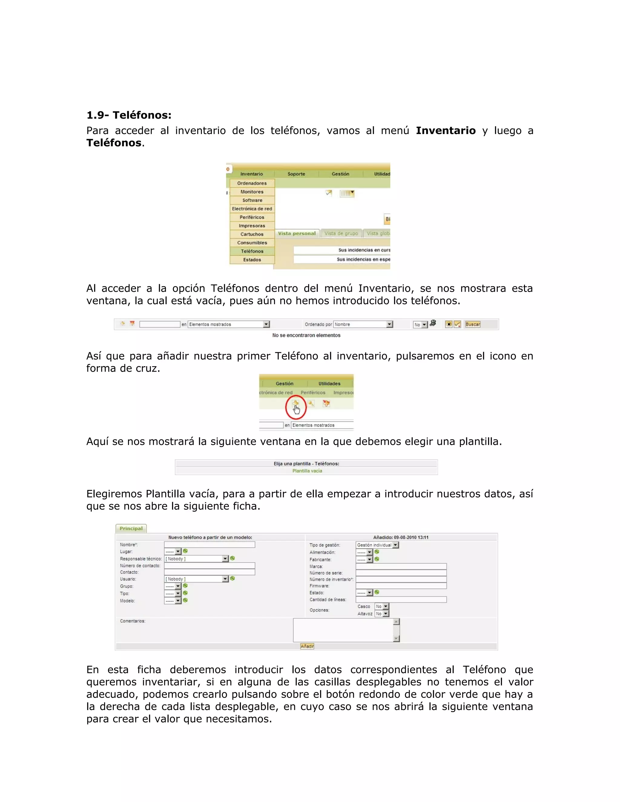 1.9- Teléfonos:
Para acceder al inventario de los teléfonos, vamos al menú Inventario y luego a
Teléfonos.
Al acceder a la opción Teléfonos dentro del menú Inventario, se nos mostrara esta
ventana, la cual está vacía, pues aún no hemos introducido los teléfonos.
Así que para añadir nuestra primer Teléfono al inventario, pulsaremos en el icono en
forma de cruz.
Aquí se nos mostrará la siguiente ventana en la que debemos elegir una plantilla.
Elegiremos Plantilla vacía, para a partir de ella empezar a introducir nuestros datos, así
que se nos abre la siguiente ficha.
En esta ficha deberemos introducir los datos correspondientes al Teléfono que
queremos inventariar, si en alguna de las casillas desplegables no tenemos el valor
adecuado, podemos crearlo pulsando sobre el botón redondo de color verde que hay a
la derecha de cada lista desplegable, en cuyo caso se nos abrirá la siguiente ventana
para crear el valor que necesitamos.
 
