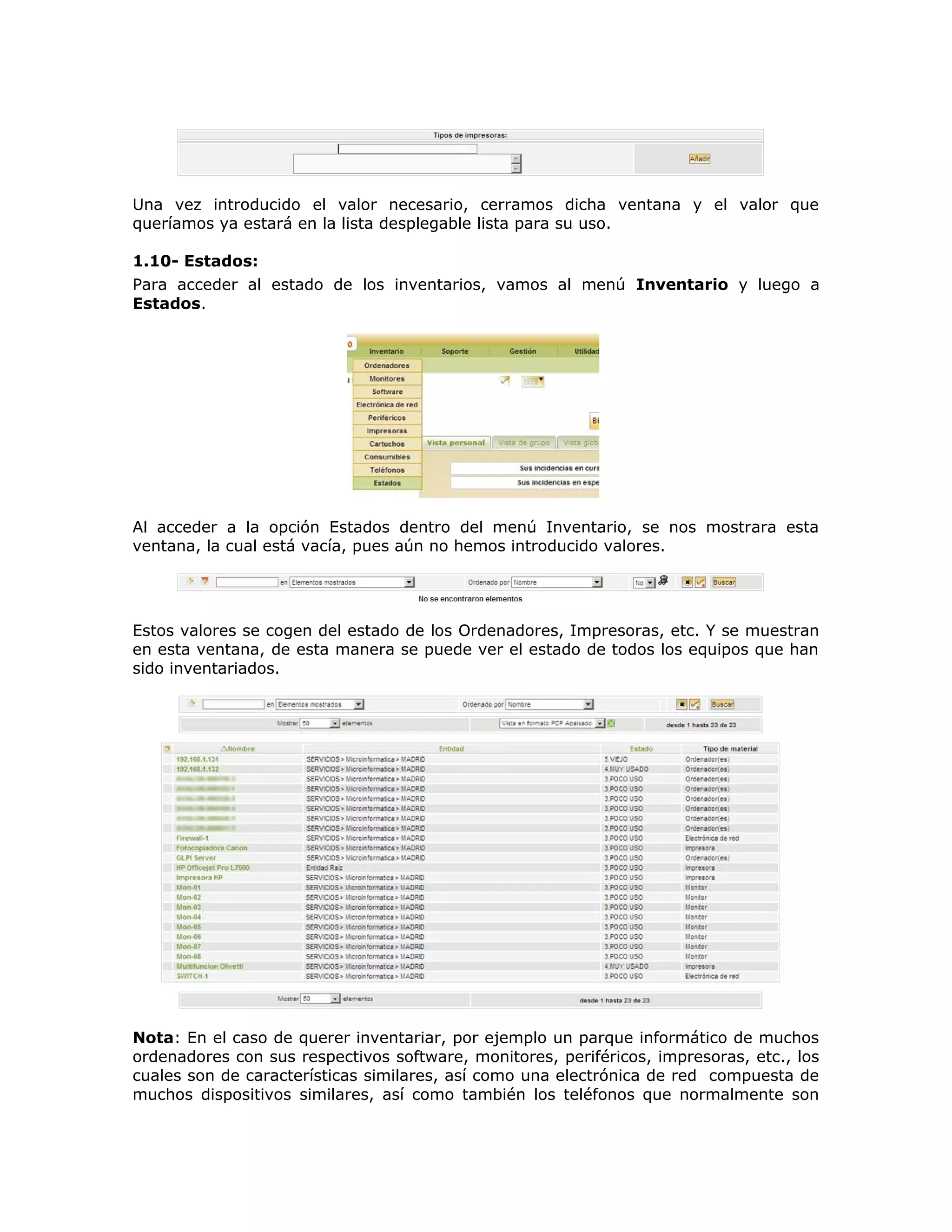 Una vez introducido el valor necesario, cerramos dicha ventana y el valor que
queríamos ya estará en la lista desplegable lista para su uso.
1.10- Estados:
Para acceder al estado de los inventarios, vamos al menú Inventario y luego a
Estados.
Al acceder a la opción Estados dentro del menú Inventario, se nos mostrara esta
ventana, la cual está vacía, pues aún no hemos introducido valores.
Estos valores se cogen del estado de los Ordenadores, Impresoras, etc. Y se muestran
en esta ventana, de esta manera se puede ver el estado de todos los equipos que han
sido inventariados.
Nota: En el caso de querer inventariar, por ejemplo un parque informático de muchos
ordenadores con sus respectivos software, monitores, periféricos, impresoras, etc., los
cuales son de características similares, así como una electrónica de red compuesta de
muchos dispositivos similares, así como también los teléfonos que normalmente son
 