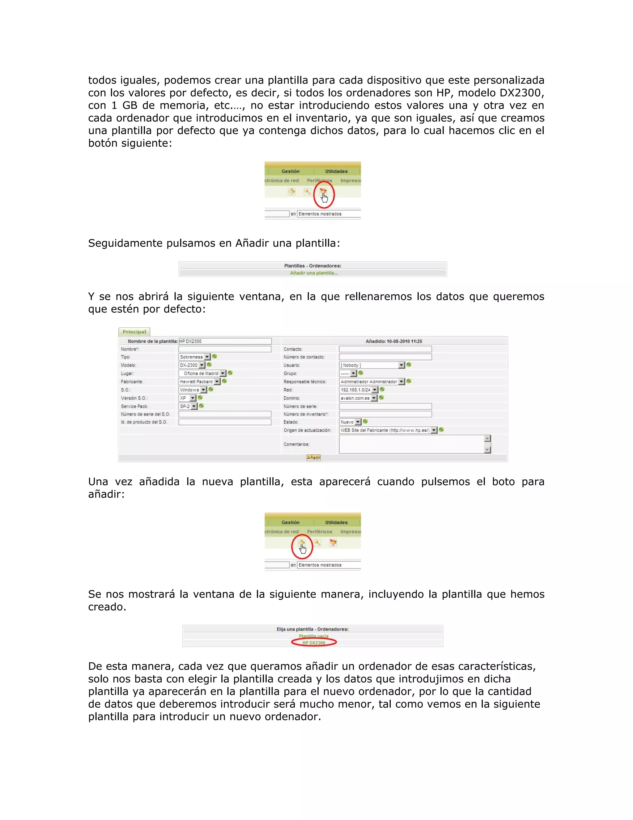 todos iguales, podemos crear una plantilla para cada dispositivo que este personalizada
con los valores por defecto, es decir, si todos los ordenadores son HP, modelo DX2300,
con 1 GB de memoria, etc.…, no estar introduciendo estos valores una y otra vez en
cada ordenador que introducimos en el inventario, ya que son iguales, así que creamos
una plantilla por defecto que ya contenga dichos datos, para lo cual hacemos clic en el
botón siguiente:
Seguidamente pulsamos en Añadir una plantilla:
Y se nos abrirá la siguiente ventana, en la que rellenaremos los datos que queremos
que estén por defecto:
Una vez añadida la nueva plantilla, esta aparecerá cuando pulsemos el boto para
añadir:
Se nos mostrará la ventana de la siguiente manera, incluyendo la plantilla que hemos
creado.
De esta manera, cada vez que queramos añadir un ordenador de esas características,
solo nos basta con elegir la plantilla creada y los datos que introdujimos en dicha
plantilla ya aparecerán en la plantilla para el nuevo ordenador, por lo que la cantidad
de datos que deberemos introducir será mucho menor, tal como vemos en la siguiente
plantilla para introducir un nuevo ordenador.
 