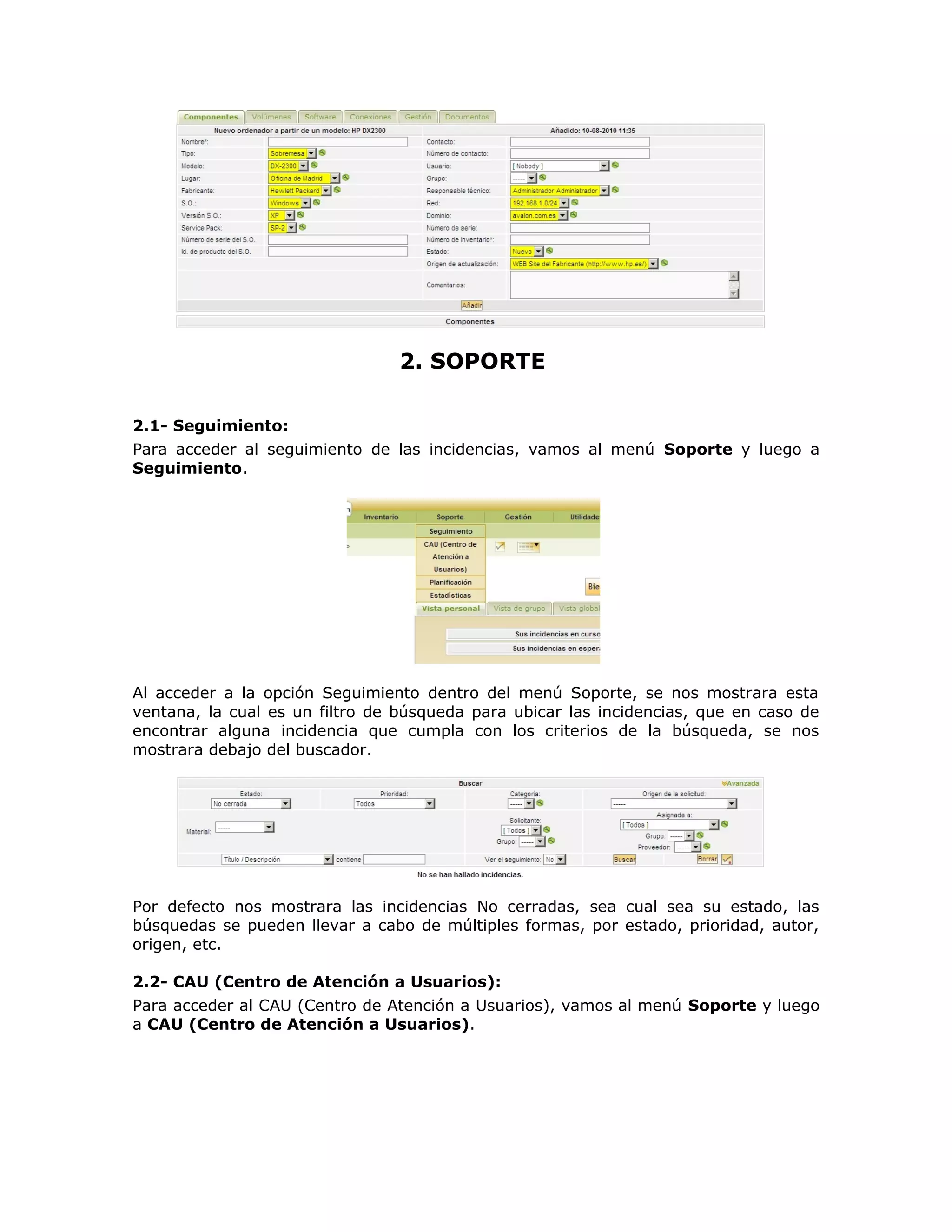 2. SOPORTE
2.1- Seguimiento:
Para acceder al seguimiento de las incidencias, vamos al menú Soporte y luego a
Seguimiento.
Al acceder a la opción Seguimiento dentro del menú Soporte, se nos mostrara esta
ventana, la cual es un filtro de búsqueda para ubicar las incidencias, que en caso de
encontrar alguna incidencia que cumpla con los criterios de la búsqueda, se nos
mostrara debajo del buscador.
Por defecto nos mostrara las incidencias No cerradas, sea cual sea su estado, las
búsquedas se pueden llevar a cabo de múltiples formas, por estado, prioridad, autor,
origen, etc.
2.2- CAU (Centro de Atención a Usuarios):
Para acceder al CAU (Centro de Atención a Usuarios), vamos al menú Soporte y luego
a CAU (Centro de Atención a Usuarios).
 