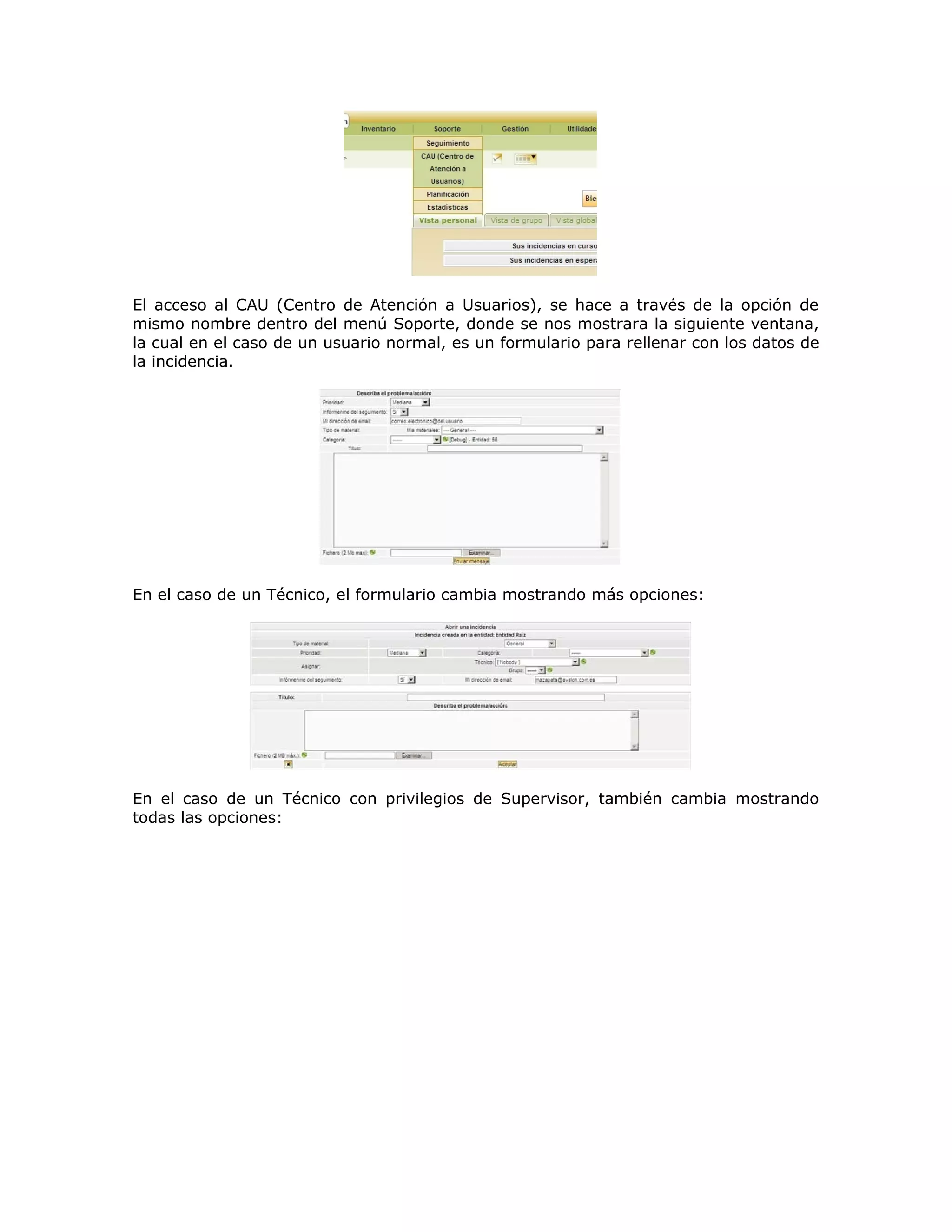 El acceso al CAU (Centro de Atención a Usuarios), se hace a través de la opción de
mismo nombre dentro del menú Soporte, donde se nos mostrara la siguiente ventana,
la cual en el caso de un usuario normal, es un formulario para rellenar con los datos de
la incidencia.
En el caso de un Técnico, el formulario cambia mostrando más opciones:
En el caso de un Técnico con privilegios de Supervisor, también cambia mostrando
todas las opciones:
 