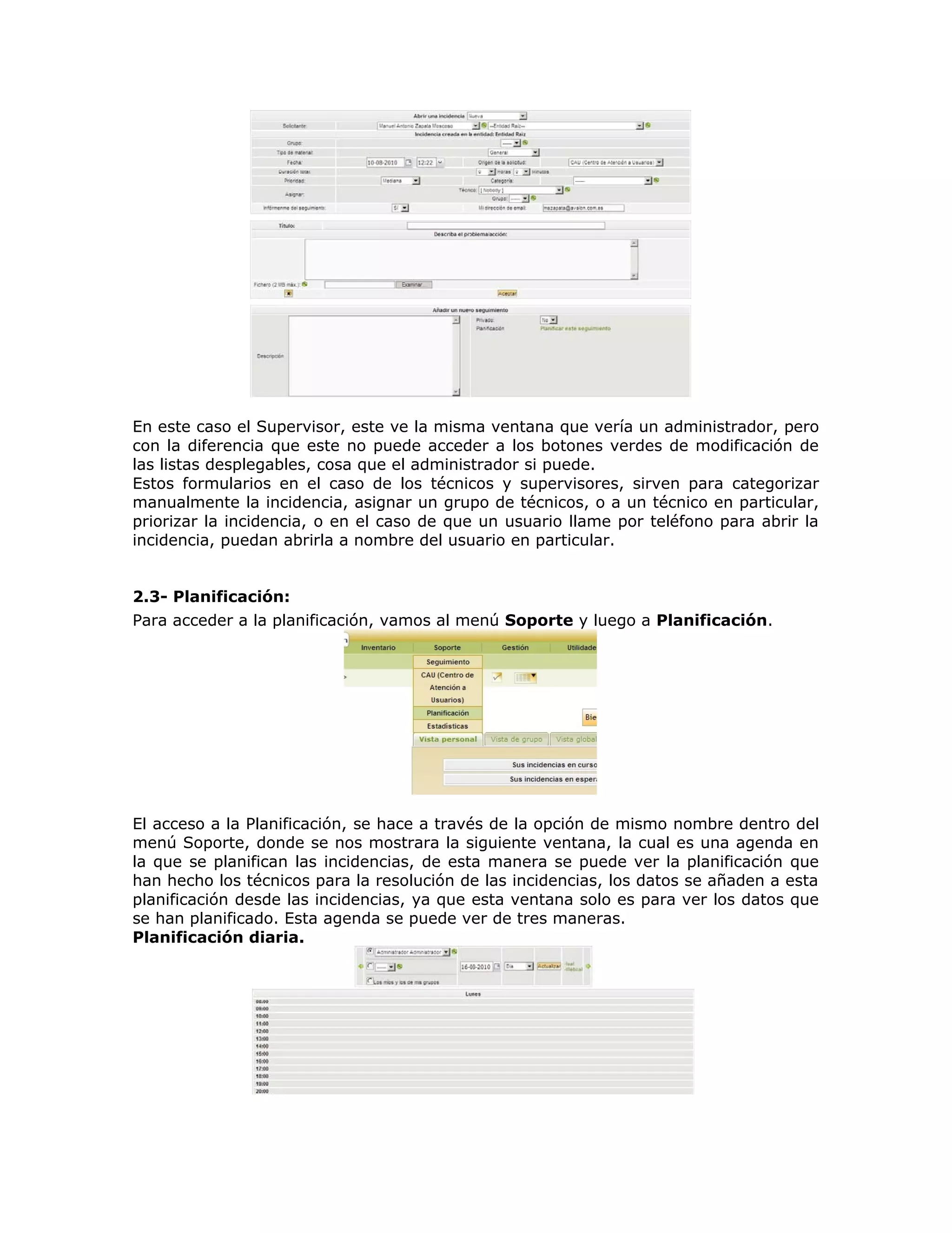 En este caso el Supervisor, este ve la misma ventana que vería un administrador, pero
con la diferencia que este no puede acceder a los botones verdes de modificación de
las listas desplegables, cosa que el administrador si puede.
Estos formularios en el caso de los técnicos y supervisores, sirven para categorizar
manualmente la incidencia, asignar un grupo de técnicos, o a un técnico en particular,
priorizar la incidencia, o en el caso de que un usuario llame por teléfono para abrir la
incidencia, puedan abrirla a nombre del usuario en particular.
2.3- Planificación:
Para acceder a la planificación, vamos al menú Soporte y luego a Planificación.
El acceso a la Planificación, se hace a través de la opción de mismo nombre dentro del
menú Soporte, donde se nos mostrara la siguiente ventana, la cual es una agenda en
la que se planifican las incidencias, de esta manera se puede ver la planificación que
han hecho los técnicos para la resolución de las incidencias, los datos se añaden a esta
planificación desde las incidencias, ya que esta ventana solo es para ver los datos que
se han planificado. Esta agenda se puede ver de tres maneras.
Planificación diaria.
 