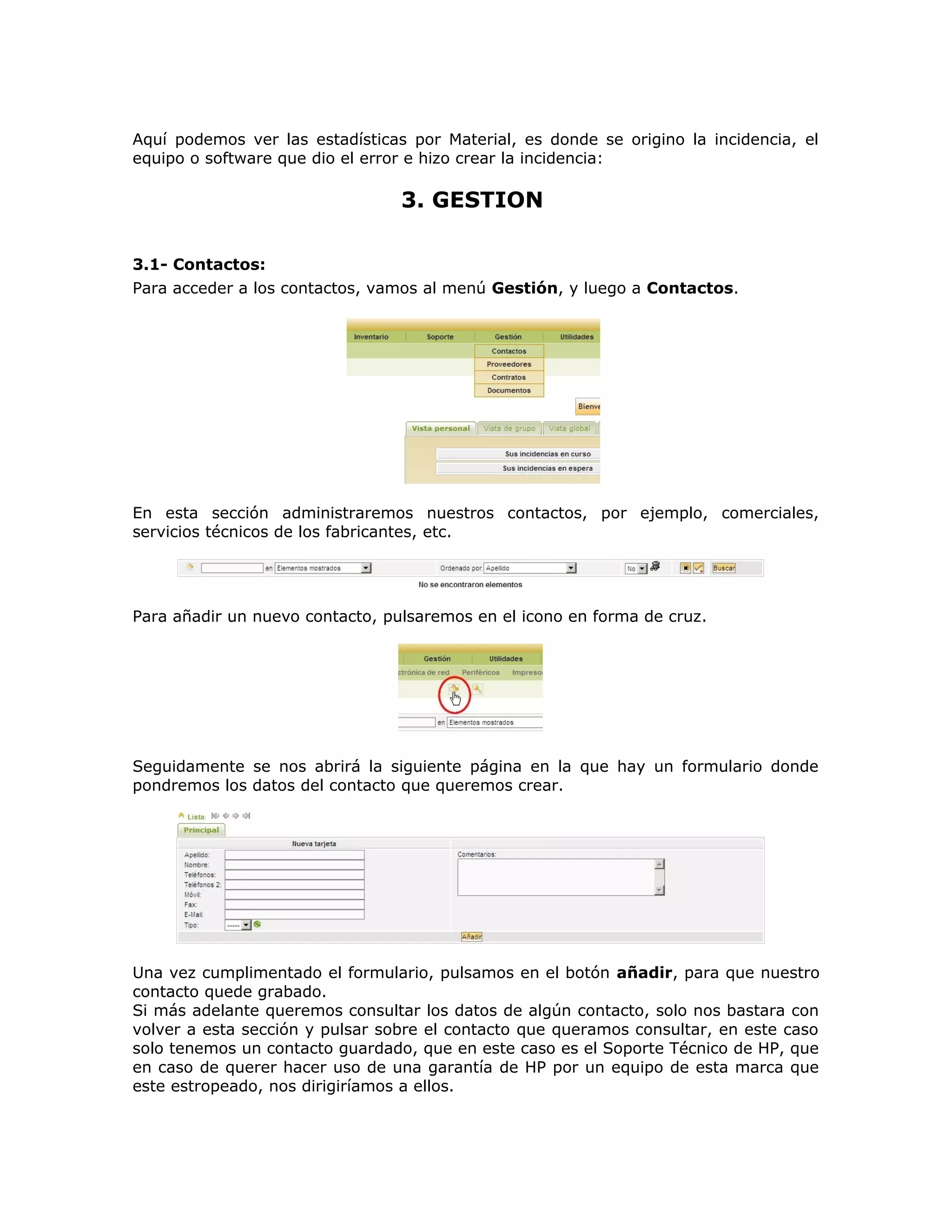 Aquí podemos ver las estadísticas por Material, es donde se origino la incidencia, el
equipo o software que dio el error e hizo crear la incidencia:
3. GESTION
3.1- Contactos:
Para acceder a los contactos, vamos al menú Gestión, y luego a Contactos.
En esta sección administraremos nuestros contactos, por ejemplo, comerciales,
servicios técnicos de los fabricantes, etc.
Para añadir un nuevo contacto, pulsaremos en el icono en forma de cruz.
Seguidamente se nos abrirá la siguiente página en la que hay un formulario donde
pondremos los datos del contacto que queremos crear.
Una vez cumplimentado el formulario, pulsamos en el botón añadir, para que nuestro
contacto quede grabado.
Si más adelante queremos consultar los datos de algún contacto, solo nos bastara con
volver a esta sección y pulsar sobre el contacto que queramos consultar, en este caso
solo tenemos un contacto guardado, que en este caso es el Soporte Técnico de HP, que
en caso de querer hacer uso de una garantía de HP por un equipo de esta marca que
este estropeado, nos dirigiríamos a ellos.
 
