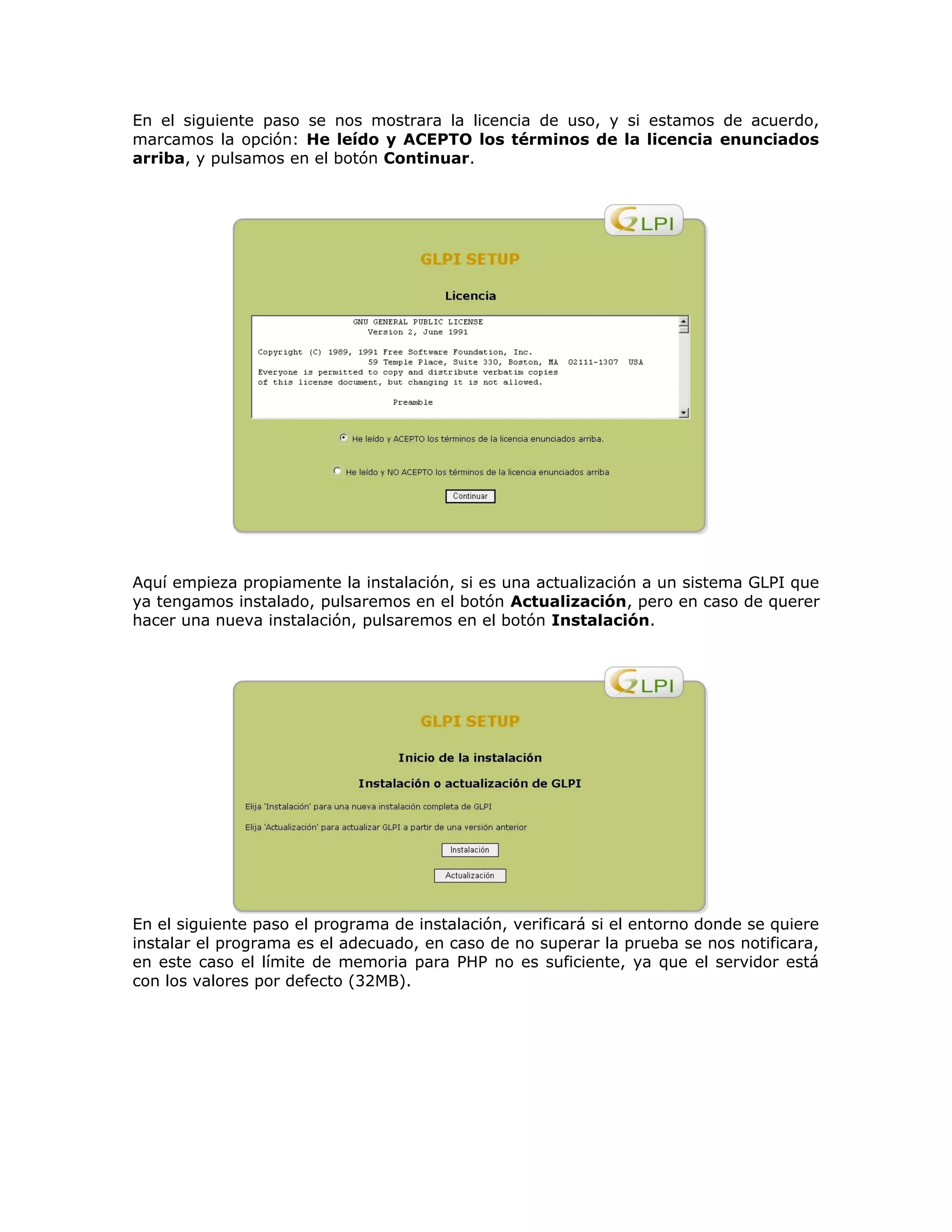 En el siguiente paso se nos mostrara la licencia de uso, y si estamos de acuerdo,
marcamos la opción: He leído y ACEPTO los términos de la licencia enunciados
arriba, y pulsamos en el botón Continuar.
Aquí empieza propiamente la instalación, si es una actualización a un sistema GLPI que
ya tengamos instalado, pulsaremos en el botón Actualización, pero en caso de querer
hacer una nueva instalación, pulsaremos en el botón Instalación.
En el siguiente paso el programa de instalación, verificará si el entorno donde se quiere
instalar el programa es el adecuado, en caso de no superar la prueba se nos notificara,
en este caso el límite de memoria para PHP no es suficiente, ya que el servidor está
con los valores por defecto (32MB).
 
