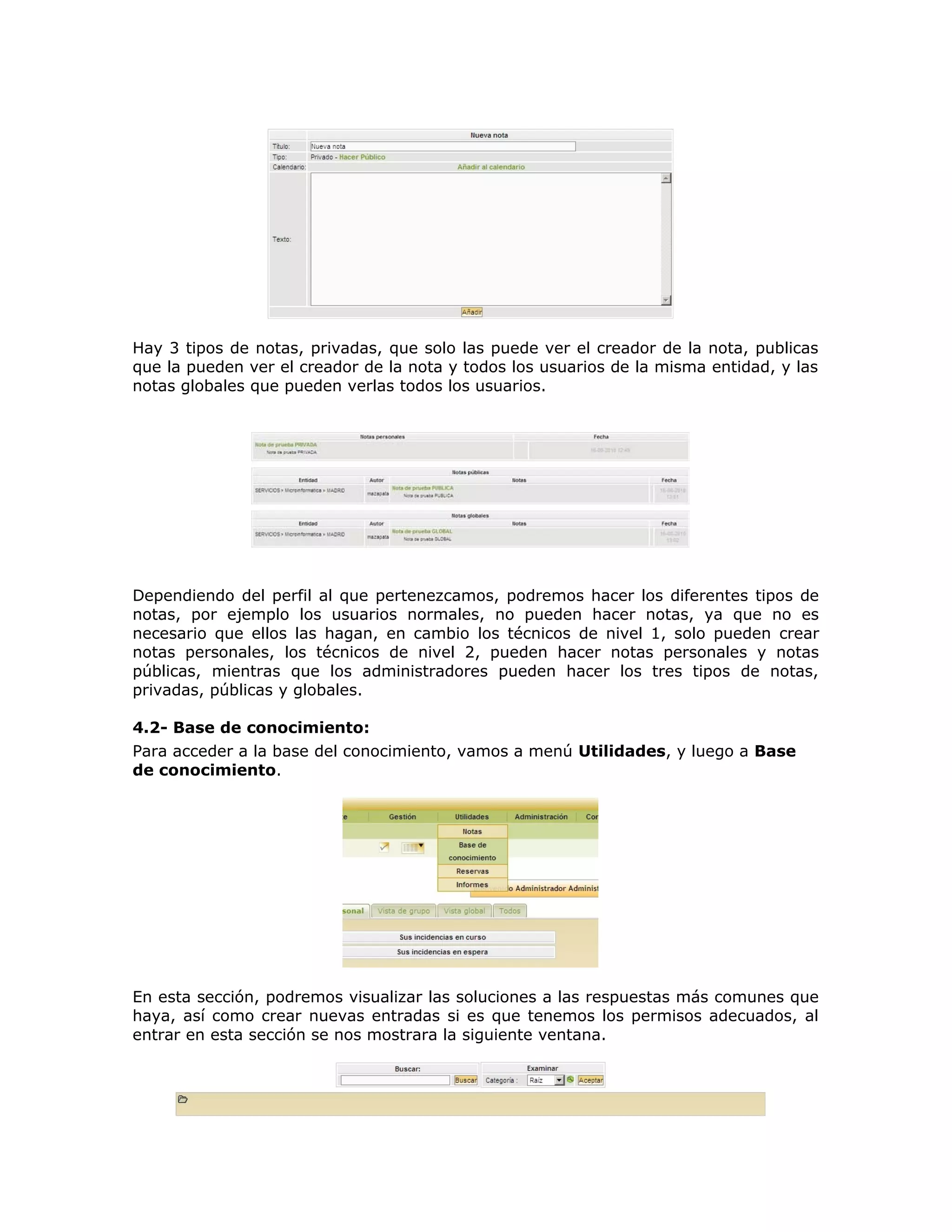 Hay 3 tipos de notas, privadas, que solo las puede ver el creador de la nota, publicas
que la pueden ver el creador de la nota y todos los usuarios de la misma entidad, y las
notas globales que pueden verlas todos los usuarios.
Dependiendo del perfil al que pertenezcamos, podremos hacer los diferentes tipos de
notas, por ejemplo los usuarios normales, no pueden hacer notas, ya que no es
necesario que ellos las hagan, en cambio los técnicos de nivel 1, solo pueden crear
notas personales, los técnicos de nivel 2, pueden hacer notas personales y notas
públicas, mientras que los administradores pueden hacer los tres tipos de notas,
privadas, públicas y globales.
4.2- Base de conocimiento:
Para acceder a la base del conocimiento, vamos a menú Utilidades, y luego a Base
de conocimiento.
En esta sección, podremos visualizar las soluciones a las respuestas más comunes que
haya, así como crear nuevas entradas si es que tenemos los permisos adecuados, al
entrar en esta sección se nos mostrara la siguiente ventana.
 