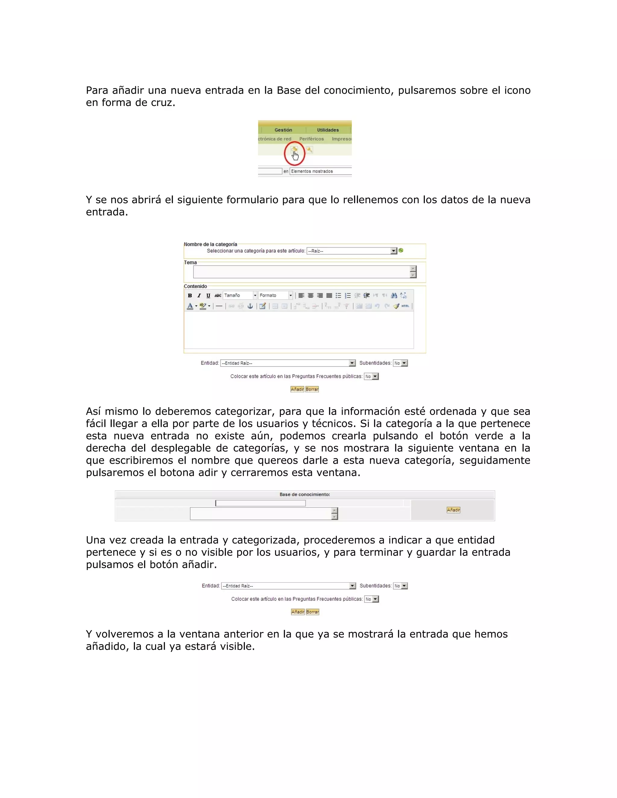 Para añadir una nueva entrada en la Base del conocimiento, pulsaremos sobre el icono
en forma de cruz.
Y se nos abrirá el siguiente formulario para que lo rellenemos con los datos de la nueva
entrada.
Así mismo lo deberemos categorizar, para que la información esté ordenada y que sea
fácil llegar a ella por parte de los usuarios y técnicos. Si la categoría a la que pertenece
esta nueva entrada no existe aún, podemos crearla pulsando el botón verde a la
derecha del desplegable de categorías, y se nos mostrara la siguiente ventana en la
que escribiremos el nombre que quereos darle a esta nueva categoría, seguidamente
pulsaremos el botona adir y cerraremos esta ventana.
Una vez creada la entrada y categorizada, procederemos a indicar a que entidad
pertenece y si es o no visible por los usuarios, y para terminar y guardar la entrada
pulsamos el botón añadir.
Y volveremos a la ventana anterior en la que ya se mostrará la entrada que hemos
añadido, la cual ya estará visible.
 