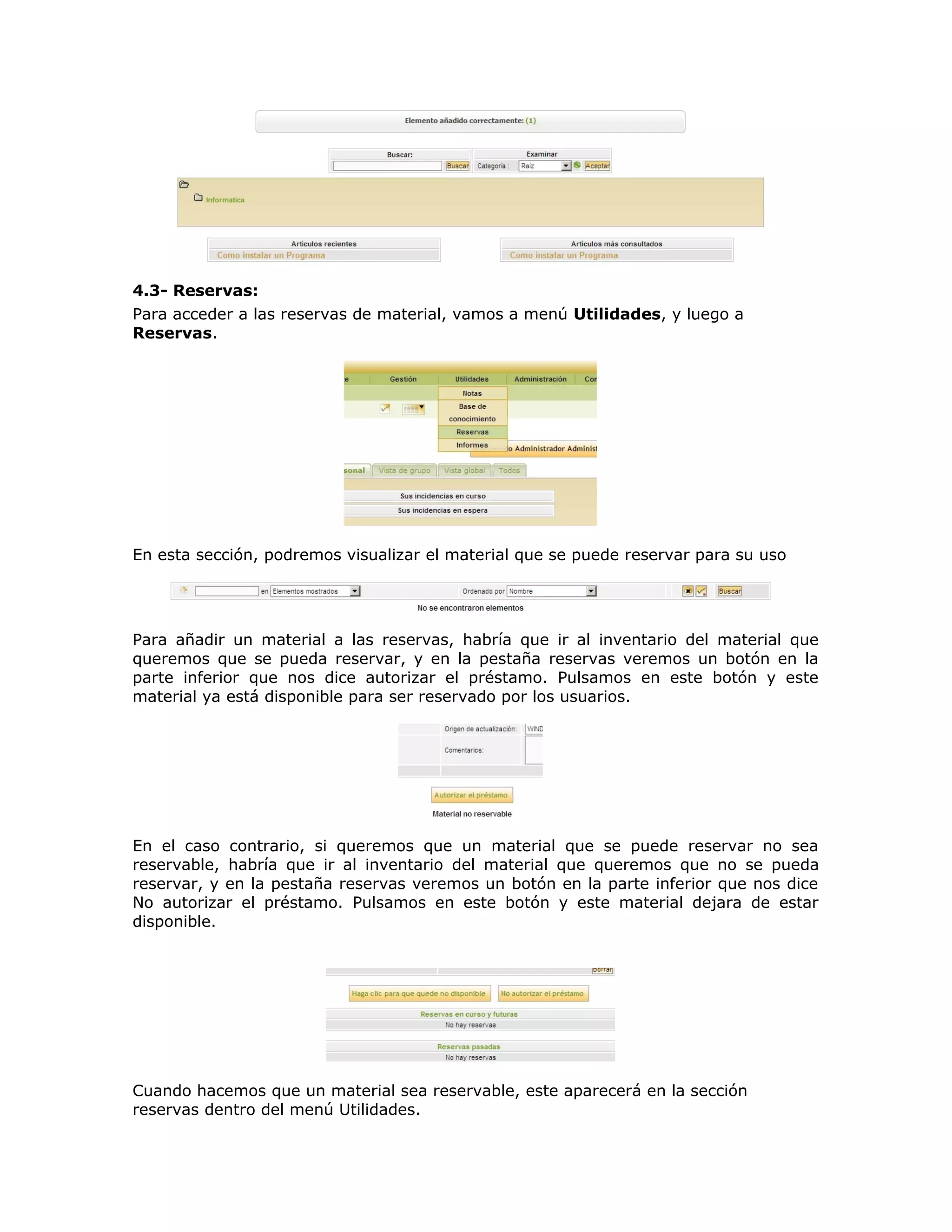 4.3- Reservas:
Para acceder a las reservas de material, vamos a menú Utilidades, y luego a
Reservas.
En esta sección, podremos visualizar el material que se puede reservar para su uso
Para añadir un material a las reservas, habría que ir al inventario del material que
queremos que se pueda reservar, y en la pestaña reservas veremos un botón en la
parte inferior que nos dice autorizar el préstamo. Pulsamos en este botón y este
material ya está disponible para ser reservado por los usuarios.
En el caso contrario, si queremos que un material que se puede reservar no sea
reservable, habría que ir al inventario del material que queremos que no se pueda
reservar, y en la pestaña reservas veremos un botón en la parte inferior que nos dice
No autorizar el préstamo. Pulsamos en este botón y este material dejara de estar
disponible.
Cuando hacemos que un material sea reservable, este aparecerá en la sección
reservas dentro del menú Utilidades.
 
