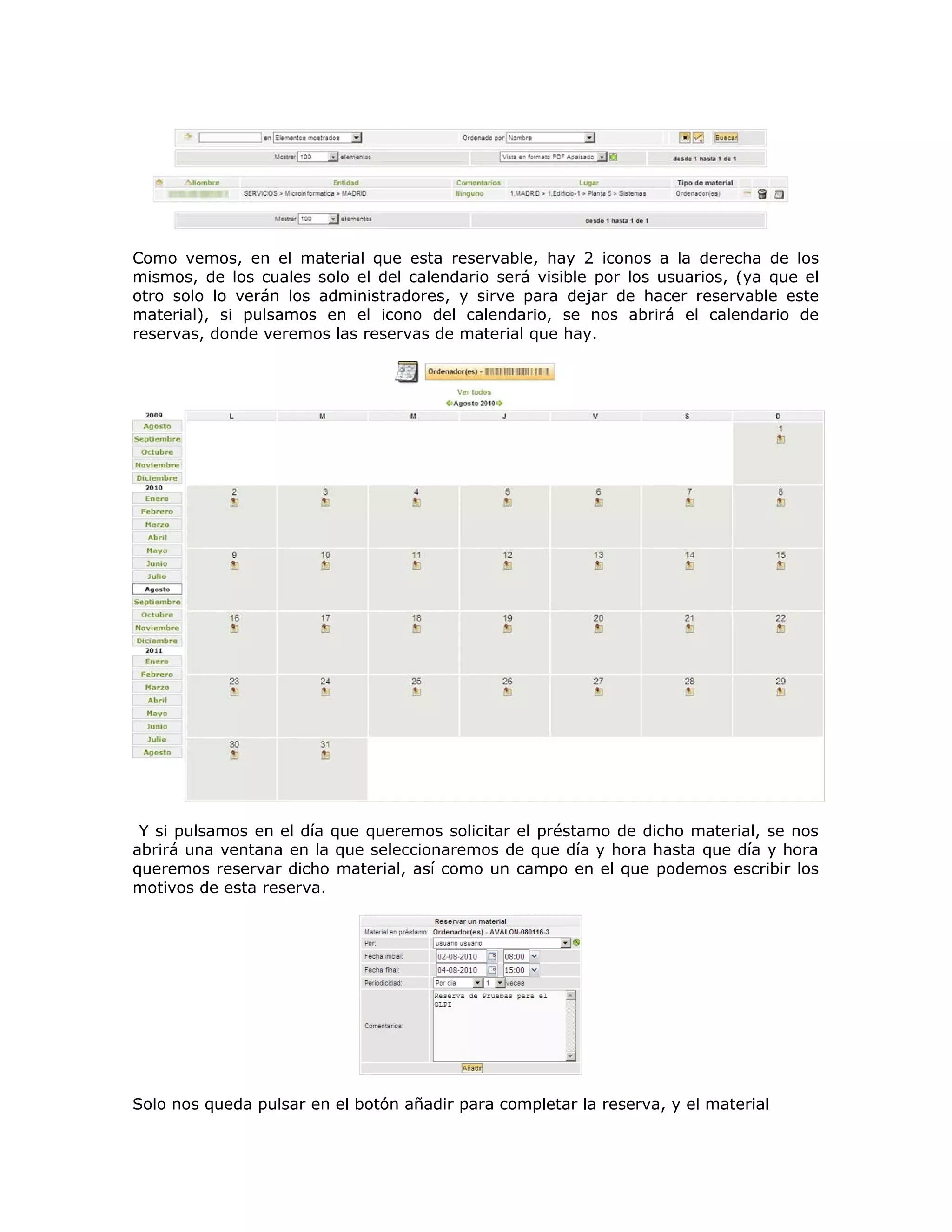 Como vemos, en el material que esta reservable, hay 2 iconos a la derecha de los
mismos, de los cuales solo el del calendario será visible por los usuarios, (ya que el
otro solo lo verán los administradores, y sirve para dejar de hacer reservable este
material), si pulsamos en el icono del calendario, se nos abrirá el calendario de
reservas, donde veremos las reservas de material que hay.
Y si pulsamos en el día que queremos solicitar el préstamo de dicho material, se nos
abrirá una ventana en la que seleccionaremos de que día y hora hasta que día y hora
queremos reservar dicho material, así como un campo en el que podemos escribir los
motivos de esta reserva.
Solo nos queda pulsar en el botón añadir para completar la reserva, y el material
 