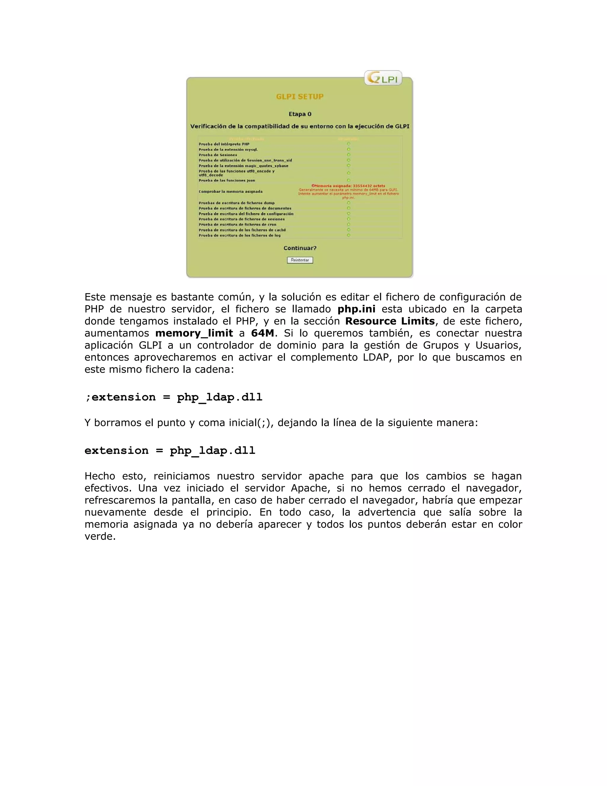 Este mensaje es bastante común, y la solución es editar el fichero de configuración de
PHP de nuestro servidor, el fichero se llamado php.ini esta ubicado en la carpeta
donde tengamos instalado el PHP, y en la sección Resource Limits, de este fichero,
aumentamos memory_limit a 64M. Si lo queremos también, es conectar nuestra
aplicación GLPI a un controlador de dominio para la gestión de Grupos y Usuarios,
entonces aprovecharemos en activar el complemento LDAP, por lo que buscamos en
este mismo fichero la cadena:
;extension = php_ldap.dll
Y borramos el punto y coma inicial(;), dejando la línea de la siguiente manera:
extension = php_ldap.dll
Hecho esto, reiniciamos nuestro servidor apache para que los cambios se hagan
efectivos. Una vez iniciado el servidor Apache, si no hemos cerrado el navegador,
refrescaremos la pantalla, en caso de haber cerrado el navegador, habría que empezar
nuevamente desde el principio. En todo caso, la advertencia que salía sobre la
memoria asignada ya no debería aparecer y todos los puntos deberán estar en color
verde.
 