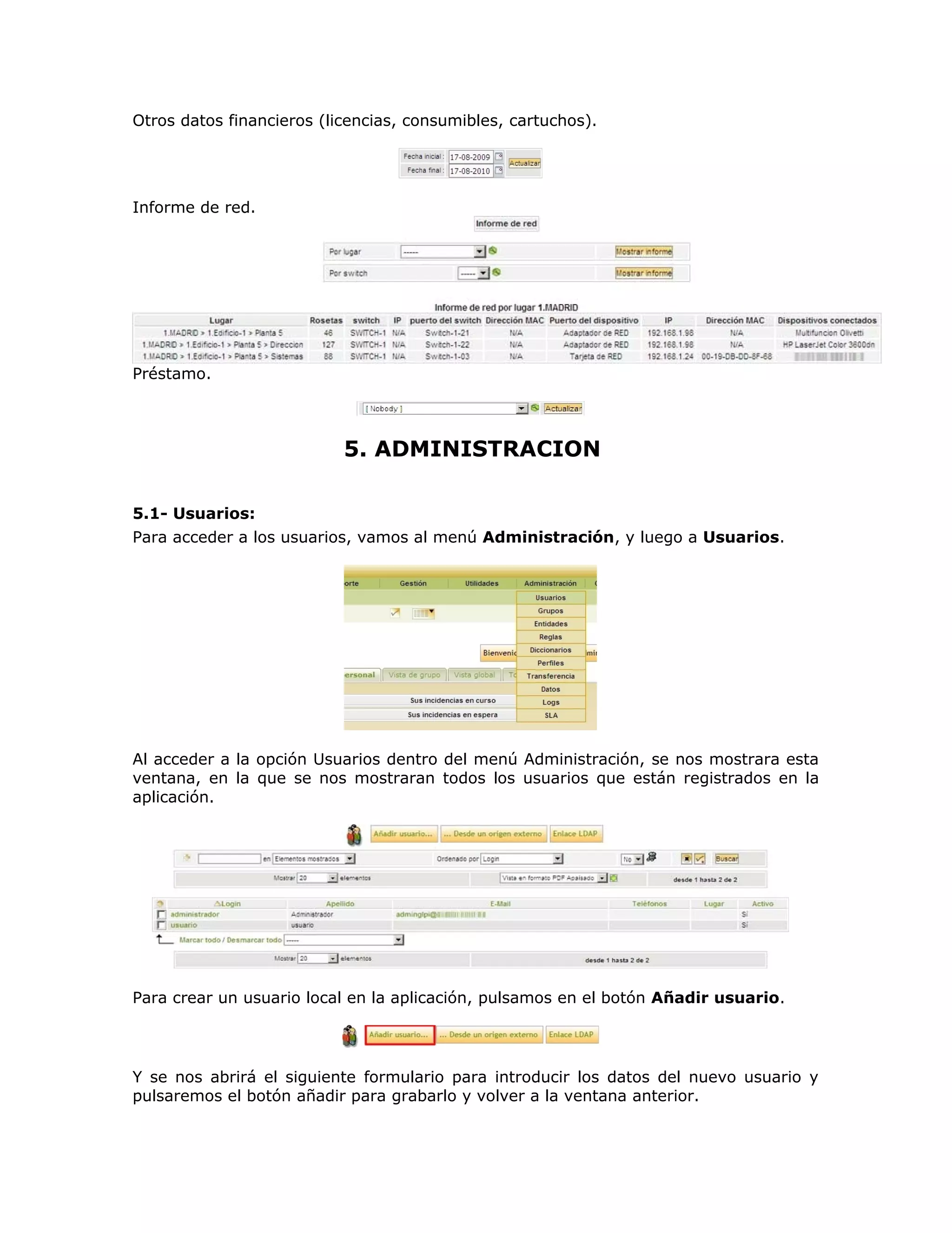 Otros datos financieros (licencias, consumibles, cartuchos).
Informe de red.
Préstamo.
5. ADMINISTRACION
5.1- Usuarios:
Para acceder a los usuarios, vamos al menú Administración, y luego a Usuarios.
Al acceder a la opción Usuarios dentro del menú Administración, se nos mostrara esta
ventana, en la que se nos mostraran todos los usuarios que están registrados en la
aplicación.
Para crear un usuario local en la aplicación, pulsamos en el botón Añadir usuario.
Y se nos abrirá el siguiente formulario para introducir los datos del nuevo usuario y
pulsaremos el botón añadir para grabarlo y volver a la ventana anterior.
 