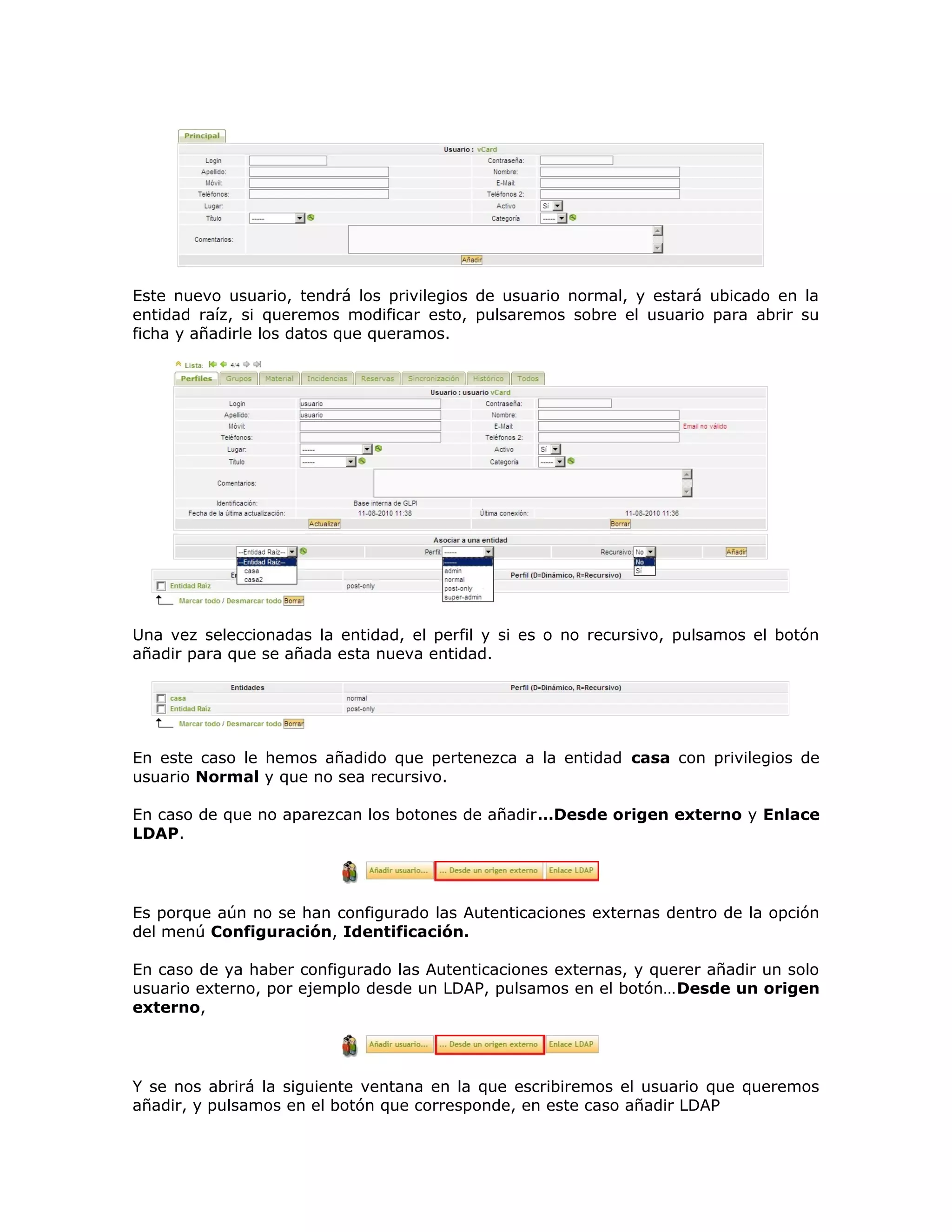 Este nuevo usuario, tendrá los privilegios de usuario normal, y estará ubicado en la
entidad raíz, si queremos modificar esto, pulsaremos sobre el usuario para abrir su
ficha y añadirle los datos que queramos.
Una vez seleccionadas la entidad, el perfil y si es o no recursivo, pulsamos el botón
añadir para que se añada esta nueva entidad.
En este caso le hemos añadido que pertenezca a la entidad casa con privilegios de
usuario Normal y que no sea recursivo.
En caso de que no aparezcan los botones de añadir…Desde origen externo y Enlace
LDAP.
Es porque aún no se han configurado las Autenticaciones externas dentro de la opción
del menú Configuración, Identificación.
En caso de ya haber configurado las Autenticaciones externas, y querer añadir un solo
usuario externo, por ejemplo desde un LDAP, pulsamos en el botón…Desde un origen
externo,
Y se nos abrirá la siguiente ventana en la que escribiremos el usuario que queremos
añadir, y pulsamos en el botón que corresponde, en este caso añadir LDAP
 