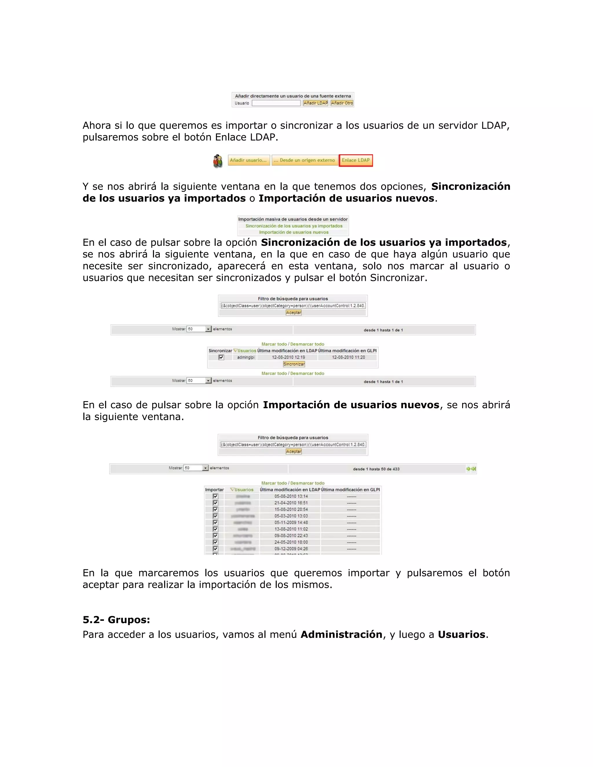 Ahora si lo que queremos es importar o sincronizar a los usuarios de un servidor LDAP,
pulsaremos sobre el botón Enlace LDAP.
Y se nos abrirá la siguiente ventana en la que tenemos dos opciones, Sincronización
de los usuarios ya importados o Importación de usuarios nuevos.
En el caso de pulsar sobre la opción Sincronización de los usuarios ya importados,
se nos abrirá la siguiente ventana, en la que en caso de que haya algún usuario que
necesite ser sincronizado, aparecerá en esta ventana, solo nos marcar al usuario o
usuarios que necesitan ser sincronizados y pulsar el botón Sincronizar.
En el caso de pulsar sobre la opción Importación de usuarios nuevos, se nos abrirá
la siguiente ventana.
En la que marcaremos los usuarios que queremos importar y pulsaremos el botón
aceptar para realizar la importación de los mismos.
5.2- Grupos:
Para acceder a los usuarios, vamos al menú Administración, y luego a Usuarios.
 