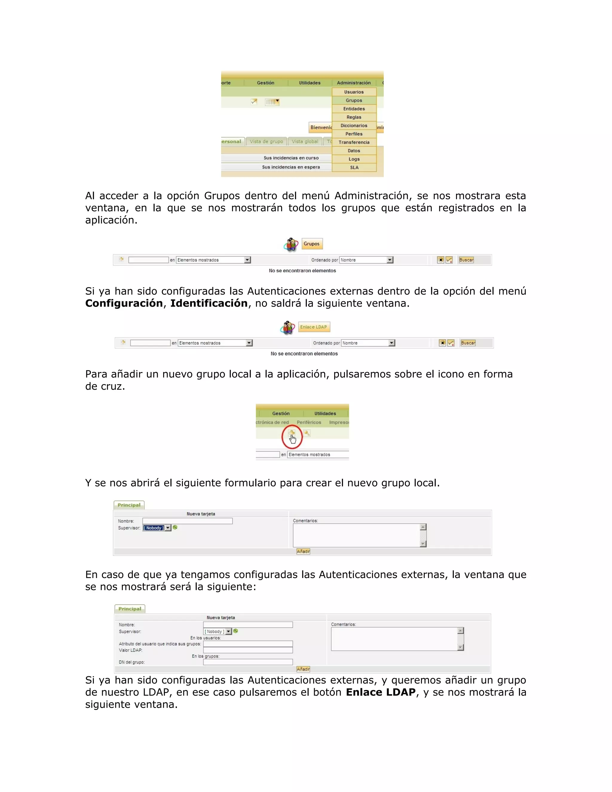 Al acceder a la opción Grupos dentro del menú Administración, se nos mostrara esta
ventana, en la que se nos mostrarán todos los grupos que están registrados en la
aplicación.
Si ya han sido configuradas las Autenticaciones externas dentro de la opción del menú
Configuración, Identificación, no saldrá la siguiente ventana.
Para añadir un nuevo grupo local a la aplicación, pulsaremos sobre el icono en forma
de cruz.
Y se nos abrirá el siguiente formulario para crear el nuevo grupo local.
En caso de que ya tengamos configuradas las Autenticaciones externas, la ventana que
se nos mostrará será la siguiente:
Si ya han sido configuradas las Autenticaciones externas, y queremos añadir un grupo
de nuestro LDAP, en ese caso pulsaremos el botón Enlace LDAP, y se nos mostrará la
siguiente ventana.
 