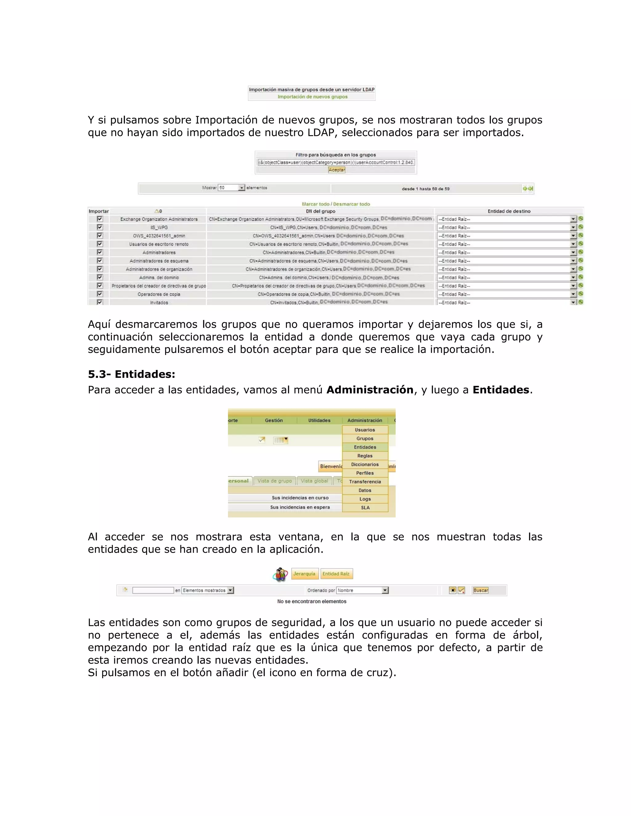Y si pulsamos sobre Importación de nuevos grupos, se nos mostraran todos los grupos
que no hayan sido importados de nuestro LDAP, seleccionados para ser importados.
Aquí desmarcaremos los grupos que no queramos importar y dejaremos los que si, a
continuación seleccionaremos la entidad a donde queremos que vaya cada grupo y
seguidamente pulsaremos el botón aceptar para que se realice la importación.
5.3- Entidades:
Para acceder a las entidades, vamos al menú Administración, y luego a Entidades.
Al acceder se nos mostrara esta ventana, en la que se nos muestran todas las
entidades que se han creado en la aplicación.
Las entidades son como grupos de seguridad, a los que un usuario no puede acceder si
no pertenece a el, además las entidades están configuradas en forma de árbol,
empezando por la entidad raíz que es la única que tenemos por defecto, a partir de
esta iremos creando las nuevas entidades.
Si pulsamos en el botón añadir (el icono en forma de cruz).
 