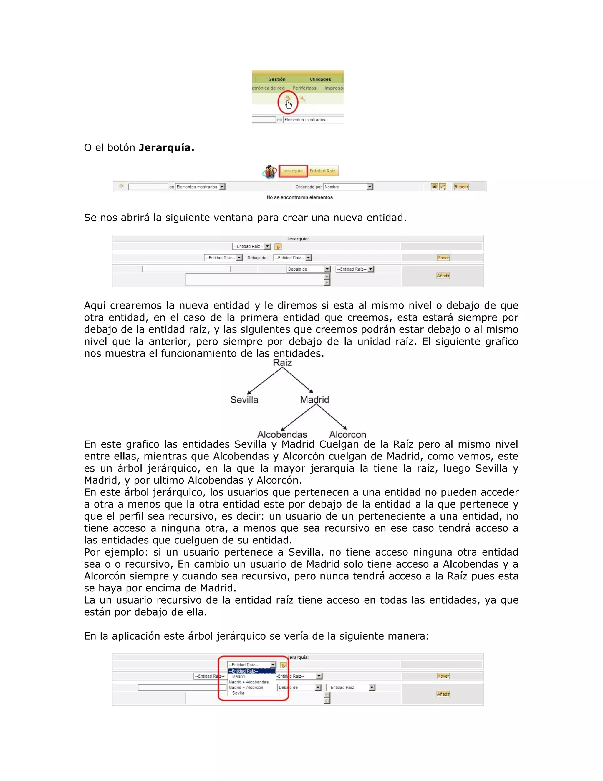 O el botón Jerarquía.
Se nos abrirá la siguiente ventana para crear una nueva entidad.
Aquí crearemos la nueva entidad y le diremos si esta al mismo nivel o debajo de que
otra entidad, en el caso de la primera entidad que creemos, esta estará siempre por
debajo de la entidad raíz, y las siguientes que creemos podrán estar debajo o al mismo
nivel que la anterior, pero siempre por debajo de la unidad raíz. El siguiente grafico
nos muestra el funcionamiento de las entidades.
En este grafico las entidades Sevilla y Madrid Cuelgan de la Raíz pero al mismo nivel
entre ellas, mientras que Alcobendas y Alcorcón cuelgan de Madrid, como vemos, este
es un árbol jerárquico, en la que la mayor jerarquía la tiene la raíz, luego Sevilla y
Madrid, y por ultimo Alcobendas y Alcorcón.
En este árbol jerárquico, los usuarios que pertenecen a una entidad no pueden acceder
a otra a menos que la otra entidad este por debajo de la entidad a la que pertenece y
que el perfil sea recursivo, es decir: un usuario de un perteneciente a una entidad, no
tiene acceso a ninguna otra, a menos que sea recursivo en ese caso tendrá acceso a
las entidades que cuelguen de su entidad.
Por ejemplo: si un usuario pertenece a Sevilla, no tiene acceso ninguna otra entidad
sea o o recursivo, En cambio un usuario de Madrid solo tiene acceso a Alcobendas y a
Alcorcón siempre y cuando sea recursivo, pero nunca tendrá acceso a la Raíz pues esta
se haya por encima de Madrid.
La un usuario recursivo de la entidad raíz tiene acceso en todas las entidades, ya que
están por debajo de ella.
En la aplicación este árbol jerárquico se vería de la siguiente manera:
 