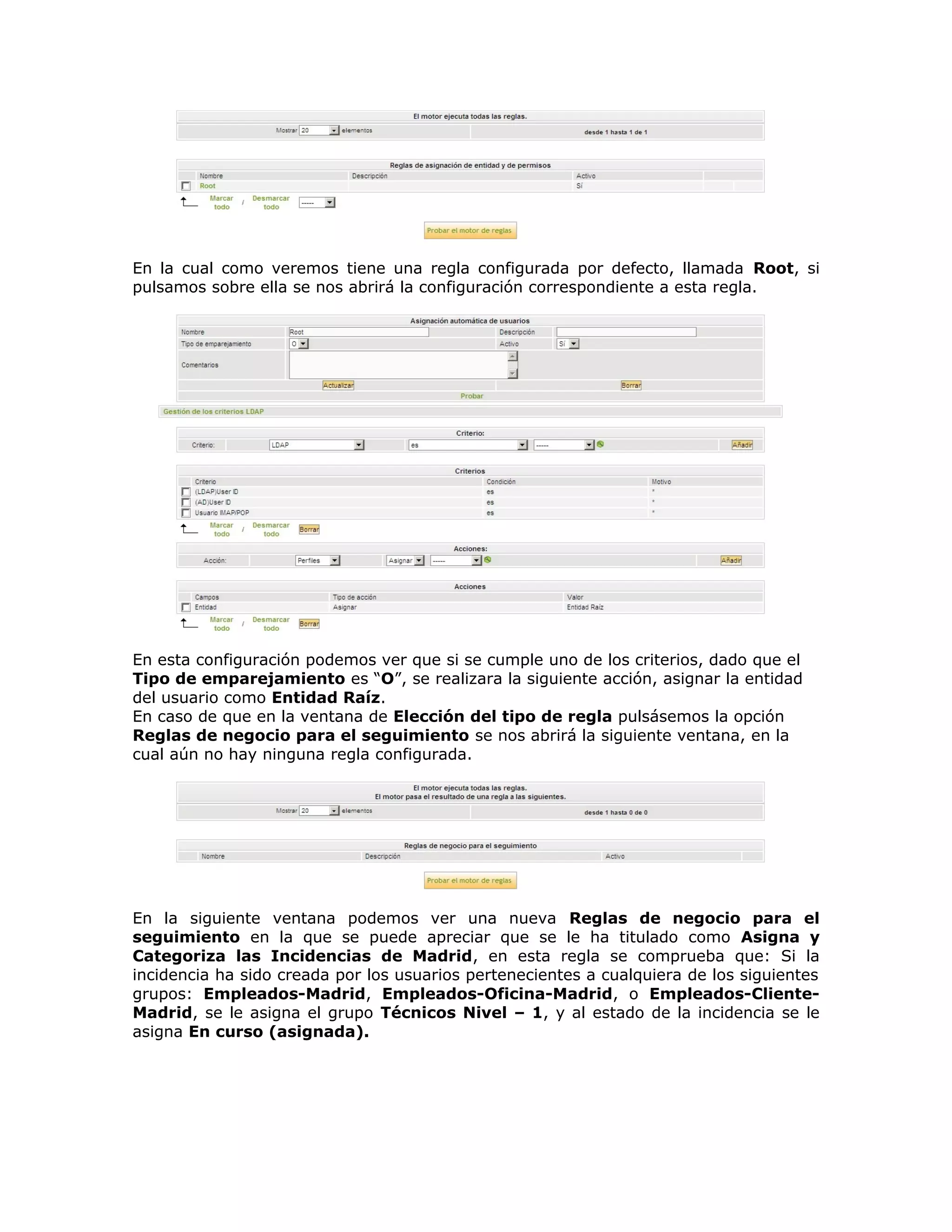 En la cual como veremos tiene una regla configurada por defecto, llamada Root, si
pulsamos sobre ella se nos abrirá la configuración correspondiente a esta regla.
En esta configuración podemos ver que si se cumple uno de los criterios, dado que el
Tipo de emparejamiento es “O”, se realizara la siguiente acción, asignar la entidad
del usuario como Entidad Raíz.
En caso de que en la ventana de Elección del tipo de regla pulsásemos la opción
Reglas de negocio para el seguimiento se nos abrirá la siguiente ventana, en la
cual aún no hay ninguna regla configurada.
En la siguiente ventana podemos ver una nueva Reglas de negocio para el
seguimiento en la que se puede apreciar que se le ha titulado como Asigna y
Categoriza las Incidencias de Madrid, en esta regla se comprueba que: Si la
incidencia ha sido creada por los usuarios pertenecientes a cualquiera de los siguientes
grupos: Empleados-Madrid, Empleados-Oficina-Madrid, o Empleados-Cliente-
Madrid, se le asigna el grupo Técnicos Nivel – 1, y al estado de la incidencia se le
asigna En curso (asignada).
 
