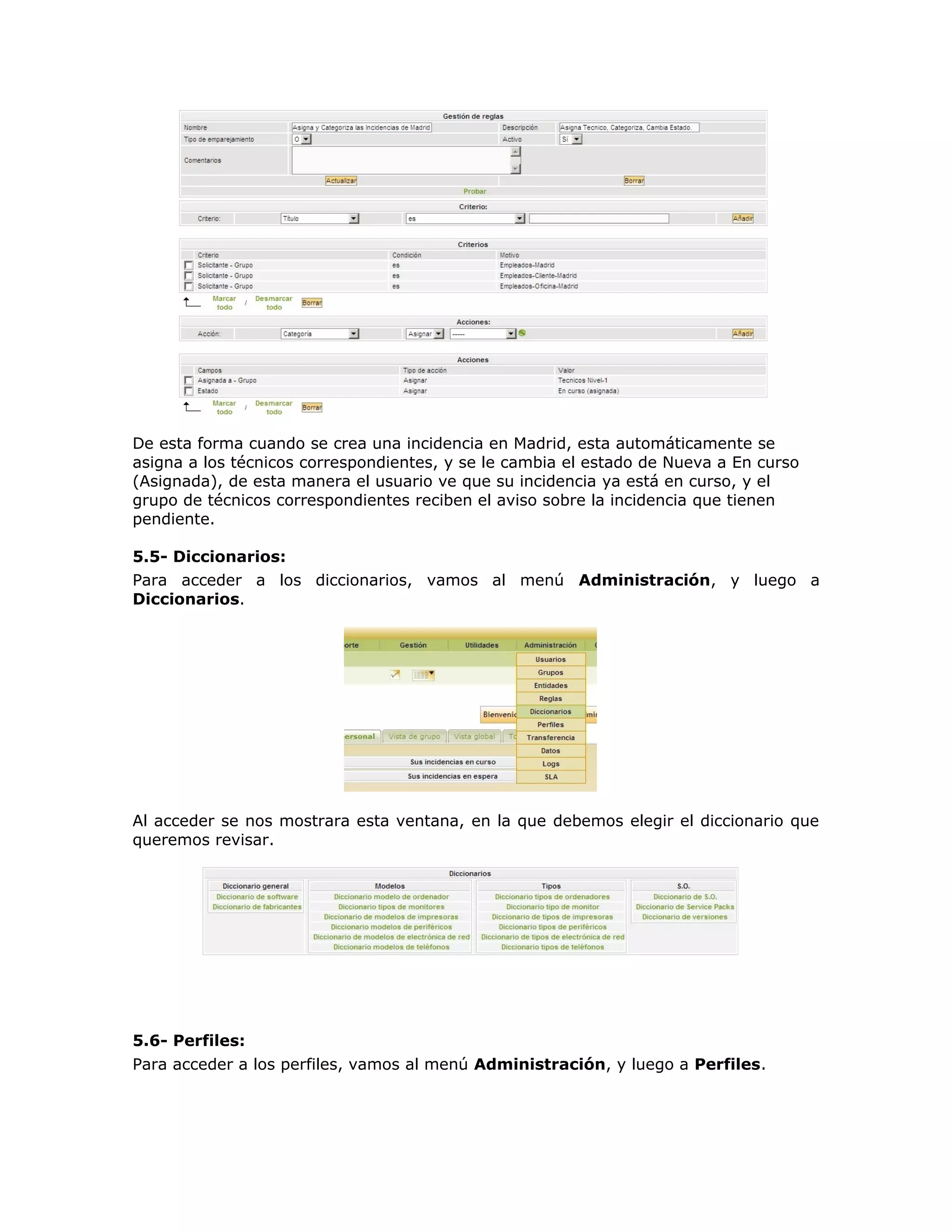 De esta forma cuando se crea una incidencia en Madrid, esta automáticamente se
asigna a los técnicos correspondientes, y se le cambia el estado de Nueva a En curso
(Asignada), de esta manera el usuario ve que su incidencia ya está en curso, y el
grupo de técnicos correspondientes reciben el aviso sobre la incidencia que tienen
pendiente.
5.5- Diccionarios:
Para acceder a los diccionarios, vamos al menú Administración, y luego a
Diccionarios.
Al acceder se nos mostrara esta ventana, en la que debemos elegir el diccionario que
queremos revisar.
5.6- Perfiles:
Para acceder a los perfiles, vamos al menú Administración, y luego a Perfiles.
 