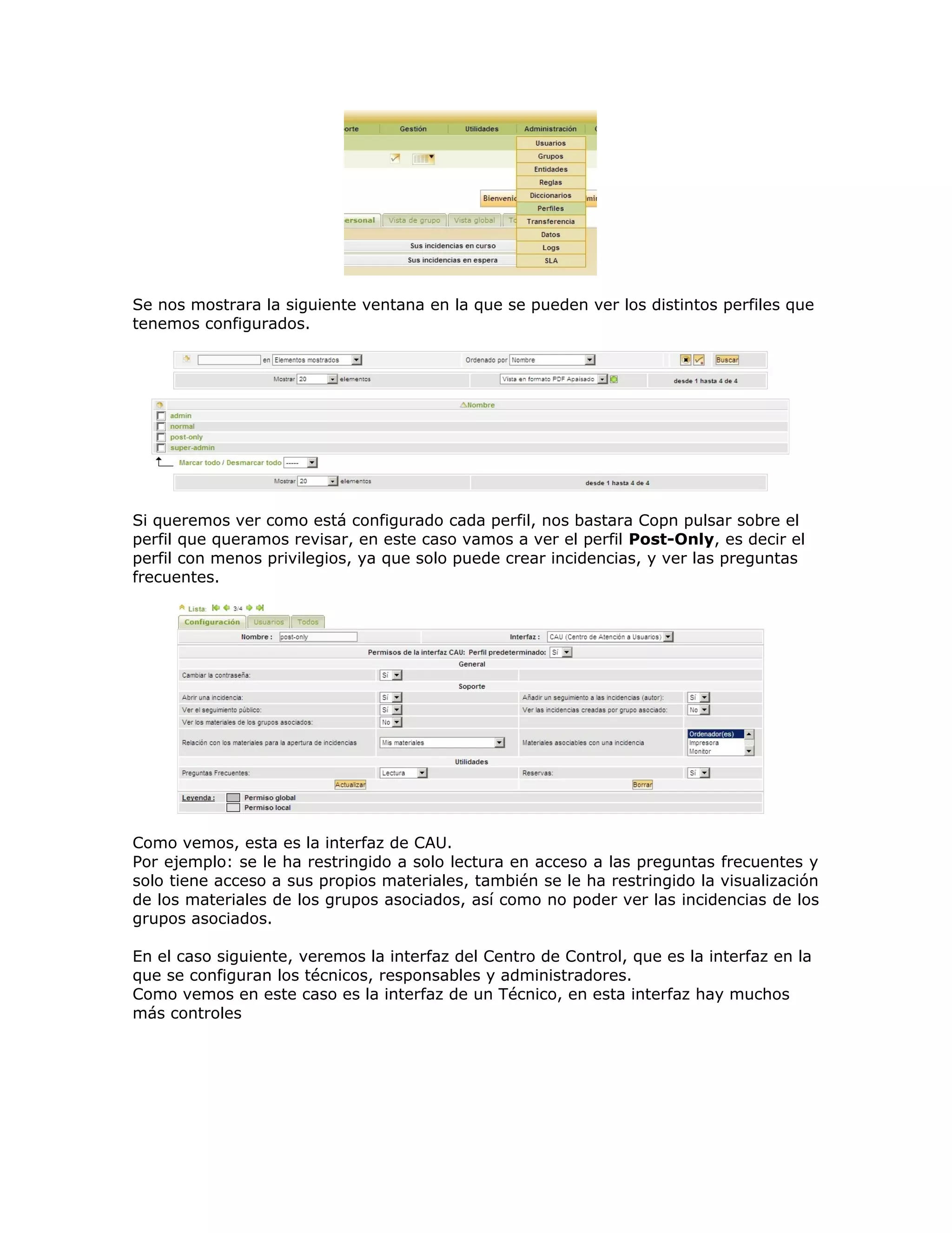 Se nos mostrara la siguiente ventana en la que se pueden ver los distintos perfiles que
tenemos configurados.
Si queremos ver como está configurado cada perfil, nos bastara Copn pulsar sobre el
perfil que queramos revisar, en este caso vamos a ver el perfil Post-Only, es decir el
perfil con menos privilegios, ya que solo puede crear incidencias, y ver las preguntas
frecuentes.
Como vemos, esta es la interfaz de CAU.
Por ejemplo: se le ha restringido a solo lectura en acceso a las preguntas frecuentes y
solo tiene acceso a sus propios materiales, también se le ha restringido la visualización
de los materiales de los grupos asociados, así como no poder ver las incidencias de los
grupos asociados.
En el caso siguiente, veremos la interfaz del Centro de Control, que es la interfaz en la
que se configuran los técnicos, responsables y administradores.
Como vemos en este caso es la interfaz de un Técnico, en esta interfaz hay muchos
más controles
 