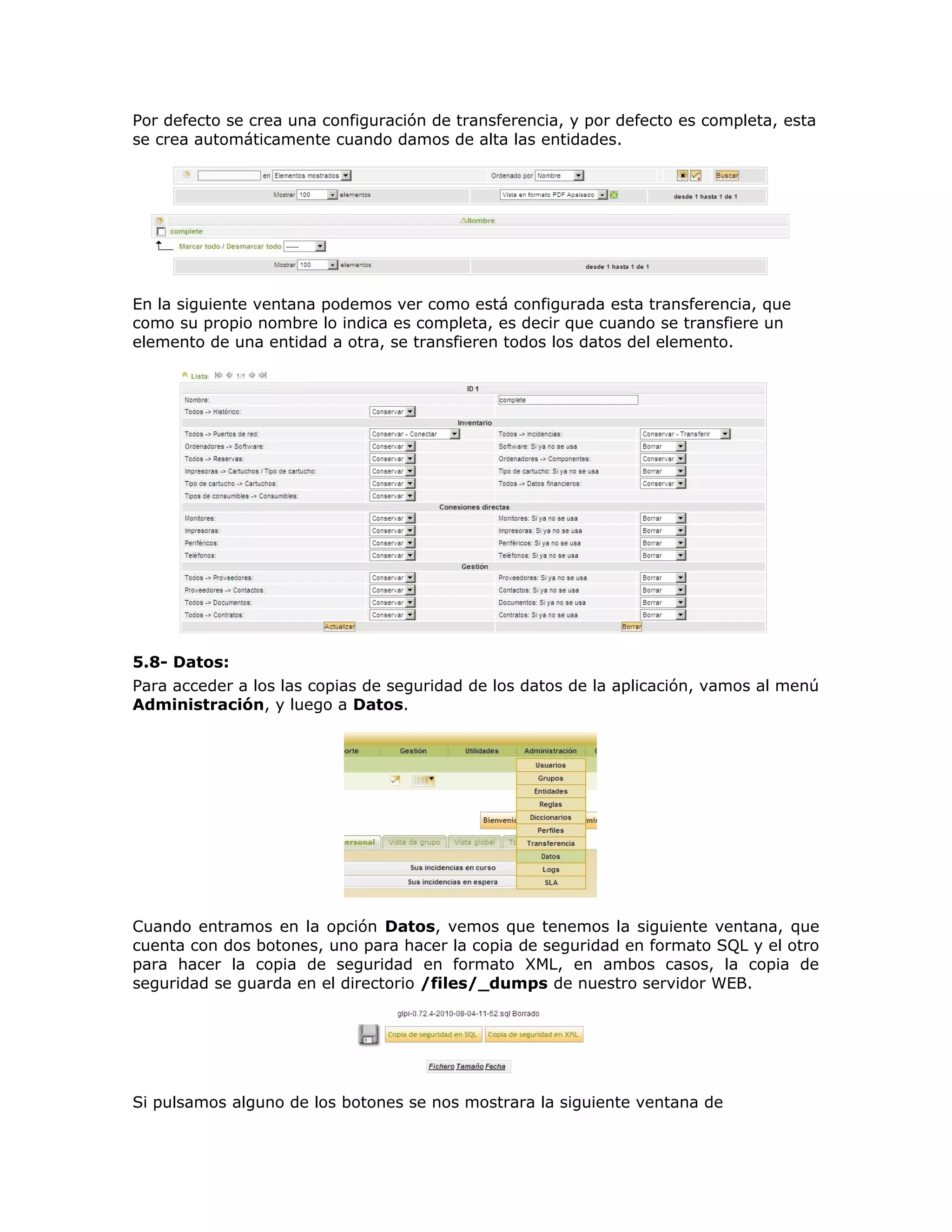 Por defecto se crea una configuración de transferencia, y por defecto es completa, esta
se crea automáticamente cuando damos de alta las entidades.
En la siguiente ventana podemos ver como está configurada esta transferencia, que
como su propio nombre lo indica es completa, es decir que cuando se transfiere un
elemento de una entidad a otra, se transfieren todos los datos del elemento.
5.8- Datos:
Para acceder a los las copias de seguridad de los datos de la aplicación, vamos al menú
Administración, y luego a Datos.
Cuando entramos en la opción Datos, vemos que tenemos la siguiente ventana, que
cuenta con dos botones, uno para hacer la copia de seguridad en formato SQL y el otro
para hacer la copia de seguridad en formato XML, en ambos casos, la copia de
seguridad se guarda en el directorio /files/_dumps de nuestro servidor WEB.
Si pulsamos alguno de los botones se nos mostrara la siguiente ventana de
 