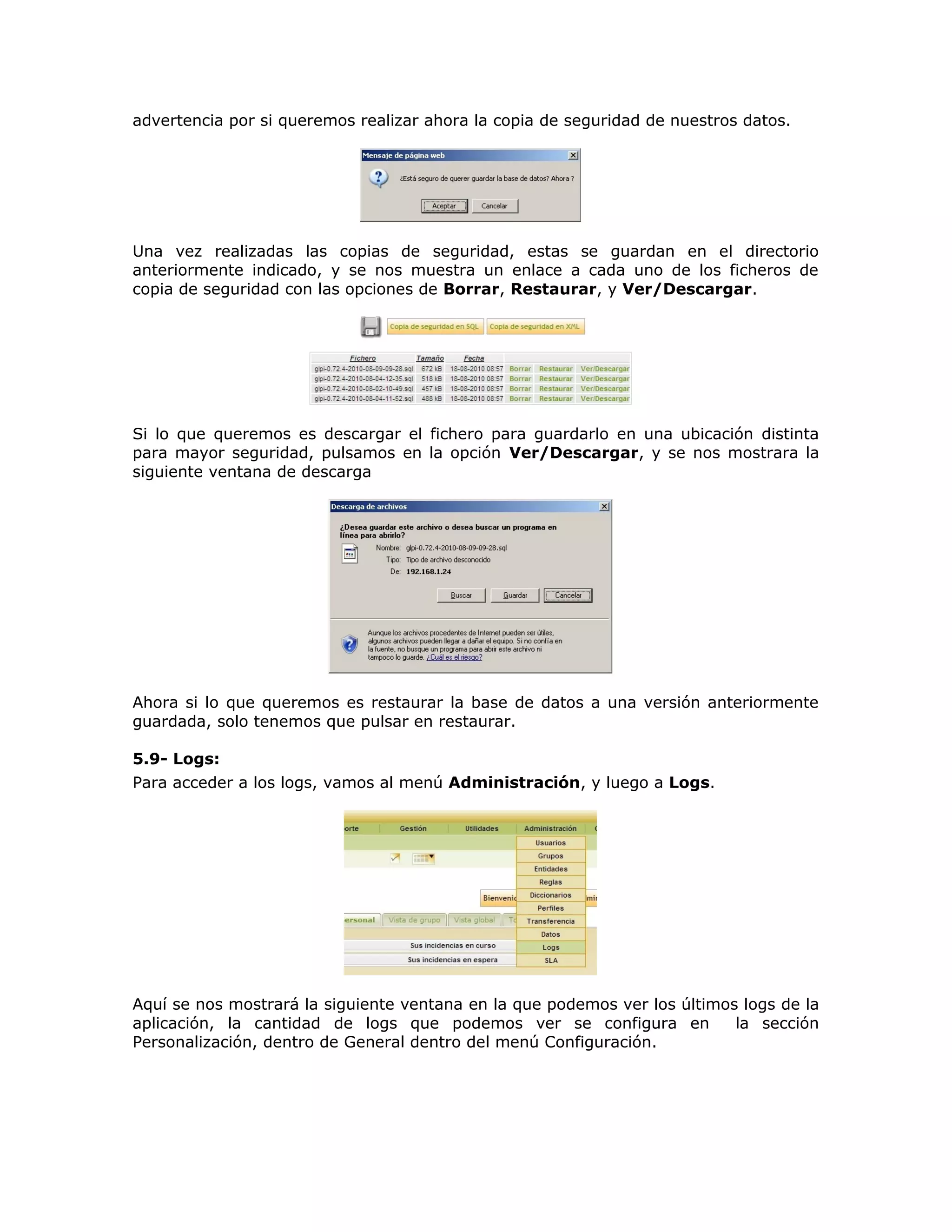 advertencia por si queremos realizar ahora la copia de seguridad de nuestros datos.
Una vez realizadas las copias de seguridad, estas se guardan en el directorio
anteriormente indicado, y se nos muestra un enlace a cada uno de los ficheros de
copia de seguridad con las opciones de Borrar, Restaurar, y Ver/Descargar.
Si lo que queremos es descargar el fichero para guardarlo en una ubicación distinta
para mayor seguridad, pulsamos en la opción Ver/Descargar, y se nos mostrara la
siguiente ventana de descarga
Ahora si lo que queremos es restaurar la base de datos a una versión anteriormente
guardada, solo tenemos que pulsar en restaurar.
5.9- Logs:
Para acceder a los logs, vamos al menú Administración, y luego a Logs.
Aquí se nos mostrará la siguiente ventana en la que podemos ver los últimos logs de la
aplicación, la cantidad de logs que podemos ver se configura en la sección
Personalización, dentro de General dentro del menú Configuración.
 