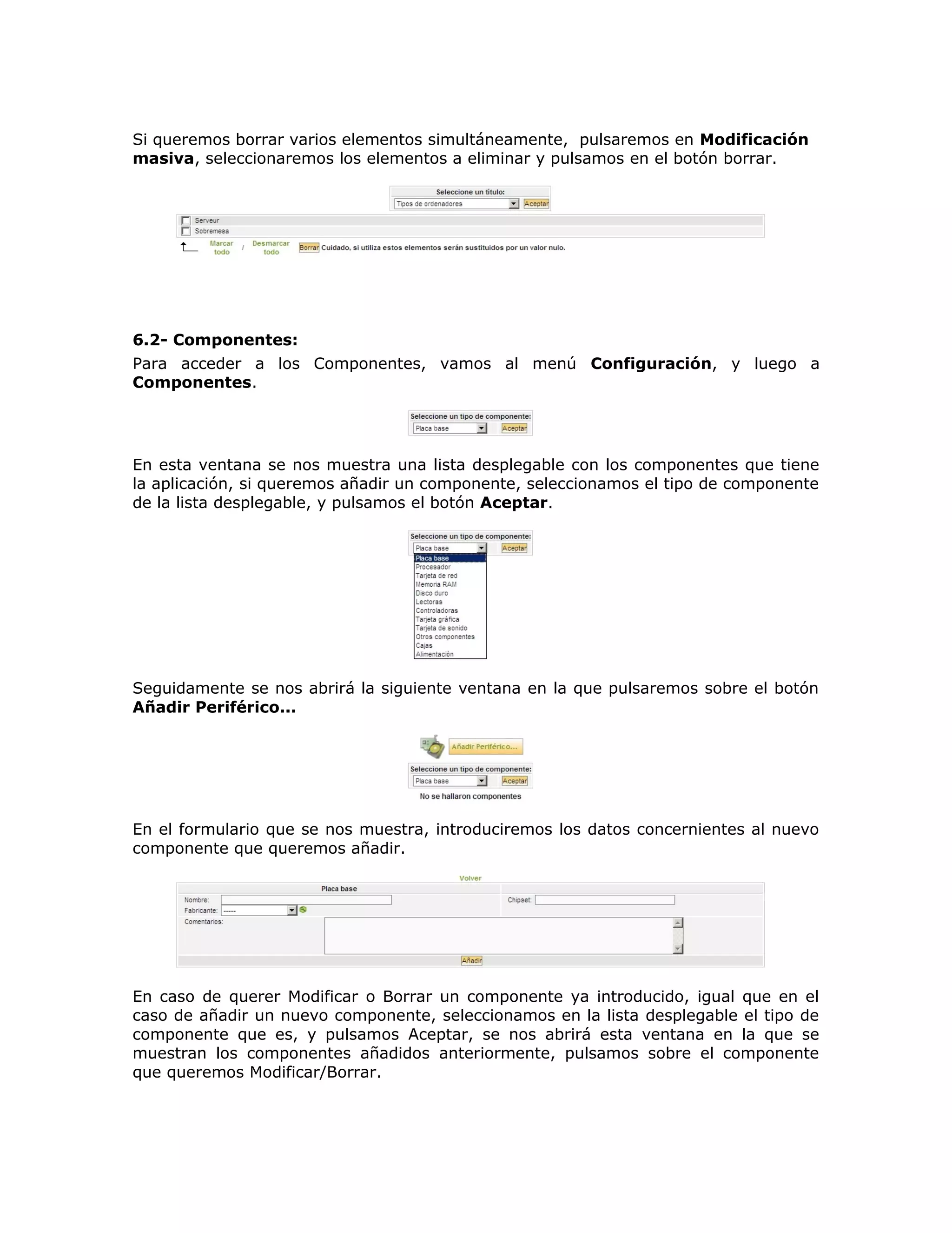 Si queremos borrar varios elementos simultáneamente, pulsaremos en Modificación
masiva, seleccionaremos los elementos a eliminar y pulsamos en el botón borrar.
6.2- Componentes:
Para acceder a los Componentes, vamos al menú Configuración, y luego a
Componentes.
En esta ventana se nos muestra una lista desplegable con los componentes que tiene
la aplicación, si queremos añadir un componente, seleccionamos el tipo de componente
de la lista desplegable, y pulsamos el botón Aceptar.
Seguidamente se nos abrirá la siguiente ventana en la que pulsaremos sobre el botón
Añadir Periférico...
En el formulario que se nos muestra, introduciremos los datos concernientes al nuevo
componente que queremos añadir.
En caso de querer Modificar o Borrar un componente ya introducido, igual que en el
caso de añadir un nuevo componente, seleccionamos en la lista desplegable el tipo de
componente que es, y pulsamos Aceptar, se nos abrirá esta ventana en la que se
muestran los componentes añadidos anteriormente, pulsamos sobre el componente
que queremos Modificar/Borrar.
 