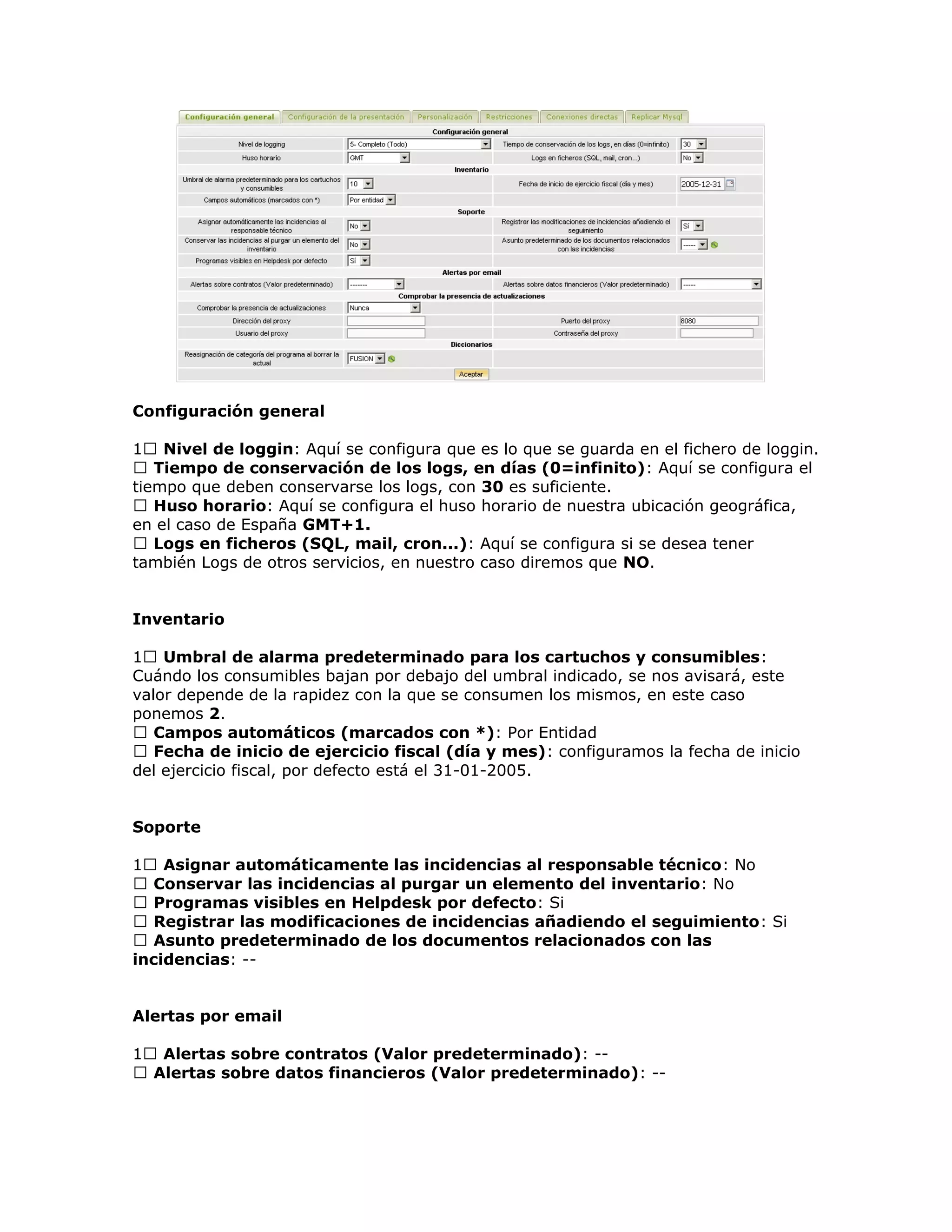 Configuración general
1 Nivel de loggin: Aquí se configura que es lo que se guarda en el fichero de loggin.
 Tiempo de conservación de los logs, en días (0=infinito): Aquí se configura el
tiempo que deben conservarse los logs, con 30 es suficiente.
 Huso horario: Aquí se configura el huso horario de nuestra ubicación geográfica,
en el caso de España GMT+1.
 Logs en ficheros (SQL, mail, cron...): Aquí se configura si se desea tener
también Logs de otros servicios, en nuestro caso diremos que NO.
Inventario
1 Umbral de alarma predeterminado para los cartuchos y consumibles:
Cuándo los consumibles bajan por debajo del umbral indicado, se nos avisará, este
valor depende de la rapidez con la que se consumen los mismos, en este caso
ponemos 2.
 Campos automáticos (marcados con *): Por Entidad
 Fecha de inicio de ejercicio fiscal (día y mes): configuramos la fecha de inicio
del ejercicio fiscal, por defecto está el 31-01-2005.
Soporte
1 Asignar automáticamente las incidencias al responsable técnico: No
 Conservar las incidencias al purgar un elemento del inventario: No
 Programas visibles en Helpdesk por defecto: Si
 Registrar las modificaciones de incidencias añadiendo el seguimiento: Si
 Asunto predeterminado de los documentos relacionados con las
incidencias: --
Alertas por email
1 Alertas sobre contratos (Valor predeterminado): --
 Alertas sobre datos financieros (Valor predeterminado): --
 
