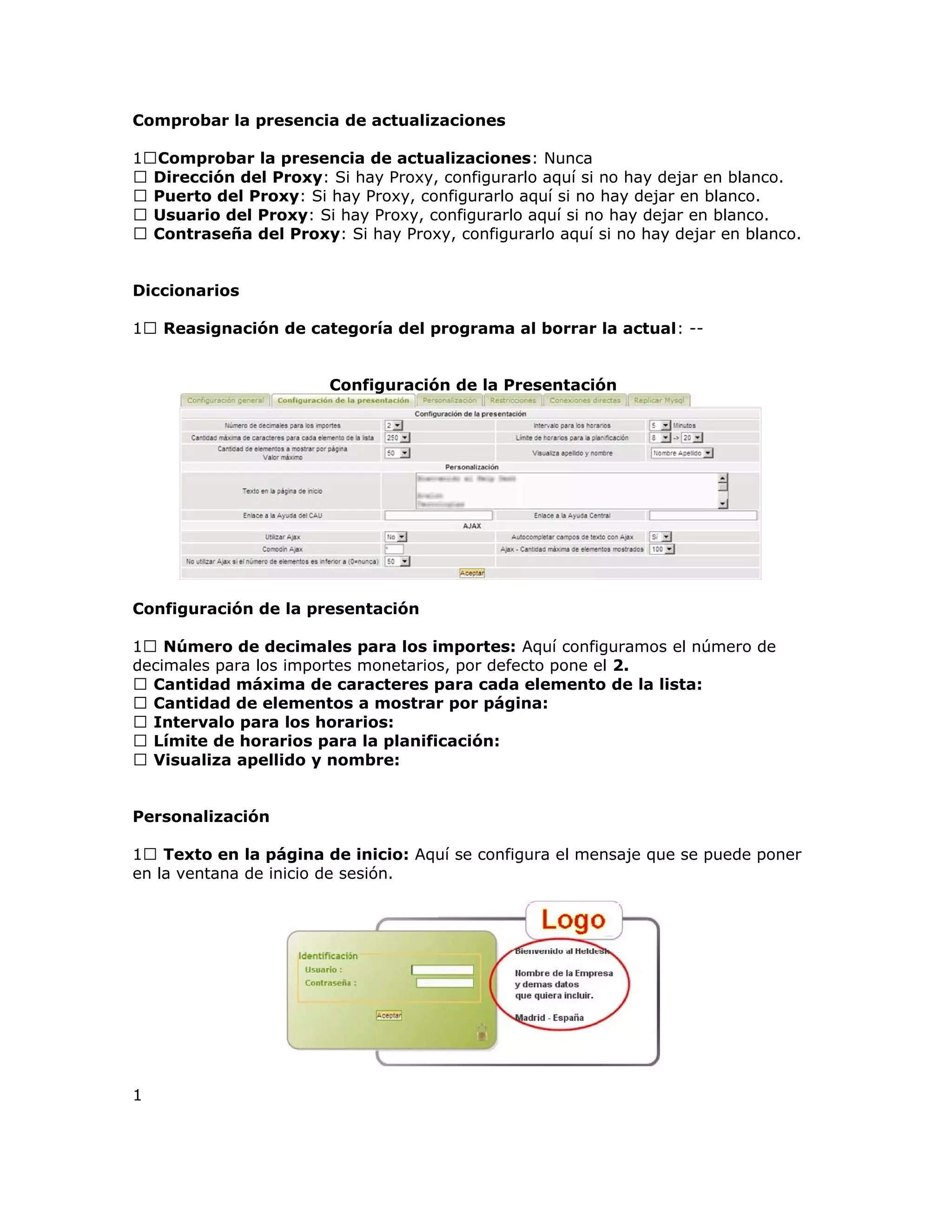 Comprobar la presencia de actualizaciones
1Comprobar la presencia de actualizaciones: Nunca
 Dirección del Proxy: Si hay Proxy, configurarlo aquí si no hay dejar en blanco.
 Puerto del Proxy: Si hay Proxy, configurarlo aquí si no hay dejar en blanco.
 Usuario del Proxy: Si hay Proxy, configurarlo aquí si no hay dejar en blanco.
 Contraseña del Proxy: Si hay Proxy, configurarlo aquí si no hay dejar en blanco.
Diccionarios
1 Reasignación de categoría del programa al borrar la actual: --
Configuración de la Presentación
Configuración de la presentación
1 Número de decimales para los importes: Aquí configuramos el número de
decimales para los importes monetarios, por defecto pone el 2.
 Cantidad máxima de caracteres para cada elemento de la lista:
 Cantidad de elementos a mostrar por página:
 Intervalo para los horarios:
 Límite de horarios para la planificación:
 Visualiza apellido y nombre:
Personalización
1 Texto en la página de inicio: Aquí se configura el mensaje que se puede poner
en la ventana de inicio de sesión.
1
 