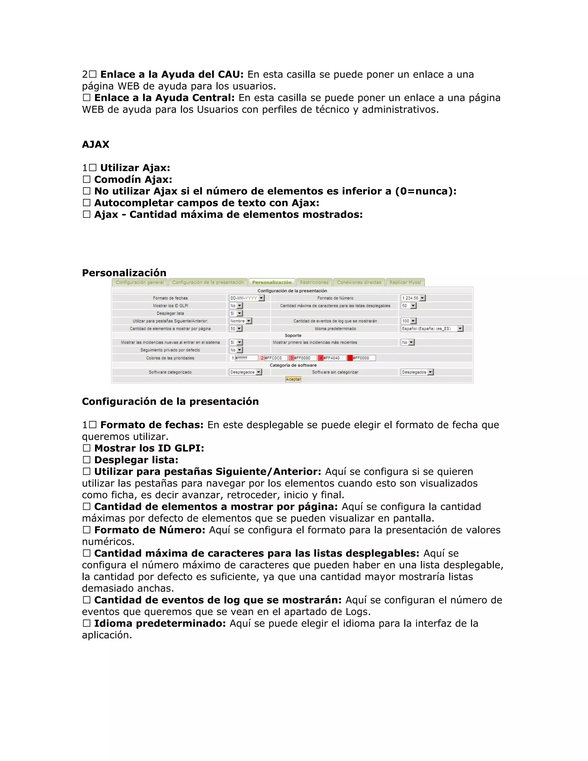 2 Enlace a la Ayuda del CAU: En esta casilla se puede poner un enlace a una
página WEB de ayuda para los usuarios.
 Enlace a la Ayuda Central: En esta casilla se puede poner un enlace a una página
WEB de ayuda para los Usuarios con perfiles de técnico y administrativos.
AJAX
1 Utilizar Ajax:
 Comodín Ajax:
 No utilizar Ajax si el número de elementos es inferior a (0=nunca):
 Autocompletar campos de texto con Ajax:
 Ajax - Cantidad máxima de elementos mostrados:
Personalización
Configuración de la presentación
1 Formato de fechas: En este desplegable se puede elegir el formato de fecha que
queremos utilizar.
 Mostrar los ID GLPI:
 Desplegar lista:
 Utilizar para pestañas Siguiente/Anterior: Aquí se configura si se quieren
utilizar las pestañas para navegar por los elementos cuando esto son visualizados
como ficha, es decir avanzar, retroceder, inicio y final.
 Cantidad de elementos a mostrar por página: Aquí se configura la cantidad
máximas por defecto de elementos que se pueden visualizar en pantalla.
 Formato de Número: Aquí se configura el formato para la presentación de valores
numéricos.
 Cantidad máxima de caracteres para las listas desplegables: Aquí se
configura el número máximo de caracteres que pueden haber en una lista desplegable,
la cantidad por defecto es suficiente, ya que una cantidad mayor mostraría listas
demasiado anchas.
 Cantidad de eventos de log que se mostrarán: Aquí se configuran el número de
eventos que queremos que se vean en el apartado de Logs.
 Idioma predeterminado: Aquí se puede elegir el idioma para la interfaz de la
aplicación.
 