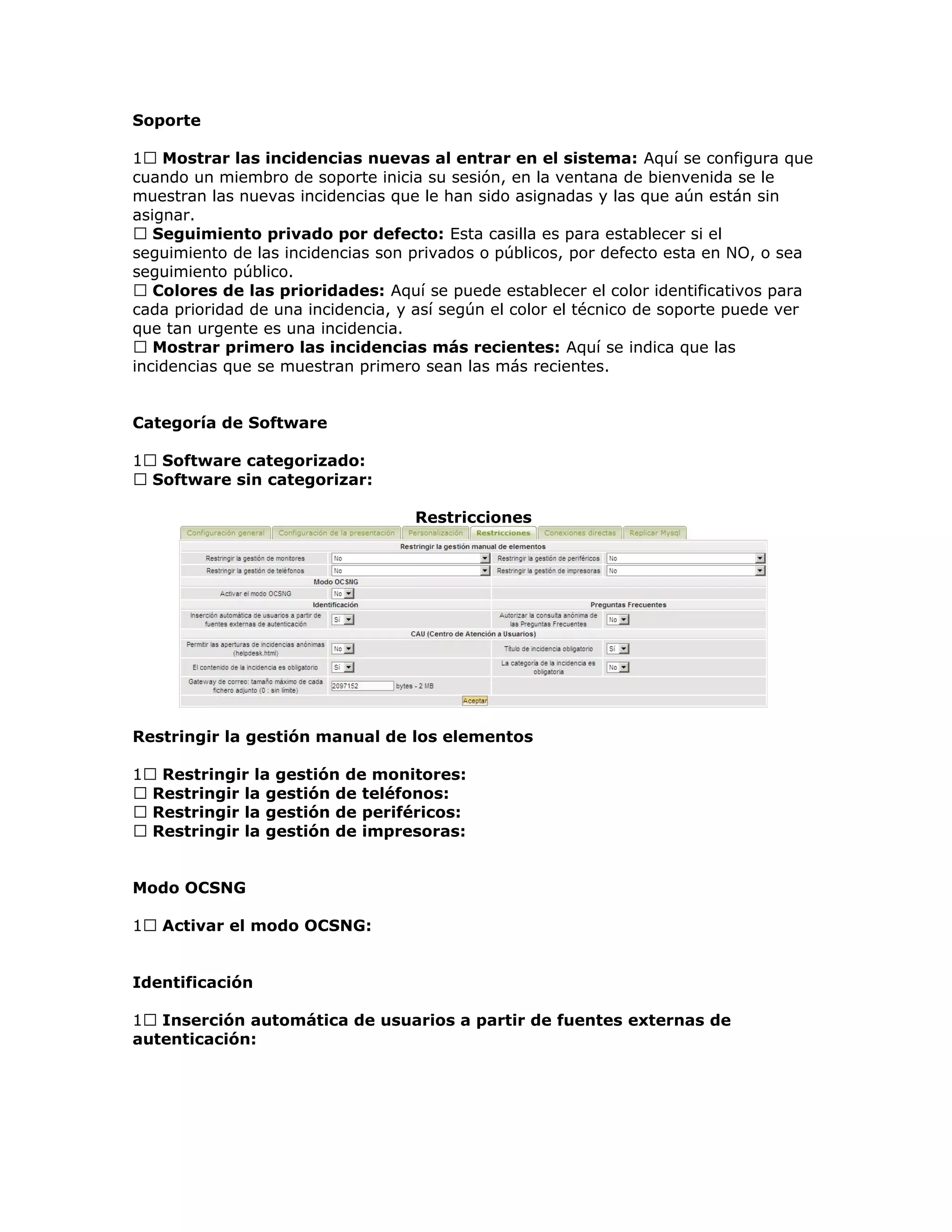 Soporte
1 Mostrar las incidencias nuevas al entrar en el sistema: Aquí se configura que
cuando un miembro de soporte inicia su sesión, en la ventana de bienvenida se le
muestran las nuevas incidencias que le han sido asignadas y las que aún están sin
asignar.
 Seguimiento privado por defecto: Esta casilla es para establecer si el
seguimiento de las incidencias son privados o públicos, por defecto esta en NO, o sea
seguimiento público.
 Colores de las prioridades: Aquí se puede establecer el color identificativos para
cada prioridad de una incidencia, y así según el color el técnico de soporte puede ver
que tan urgente es una incidencia.
 Mostrar primero las incidencias más recientes: Aquí se indica que las
incidencias que se muestran primero sean las más recientes.
Categoría de Software
1 Software categorizado:
 Software sin categorizar:
Restricciones
Restringir la gestión manual de los elementos
1 Restringir la gestión de monitores:
 Restringir la gestión de teléfonos:
 Restringir la gestión de periféricos:
 Restringir la gestión de impresoras:
Modo OCSNG
1 Activar el modo OCSNG:
Identificación
1 Inserción automática de usuarios a partir de fuentes externas de
autenticación:
 