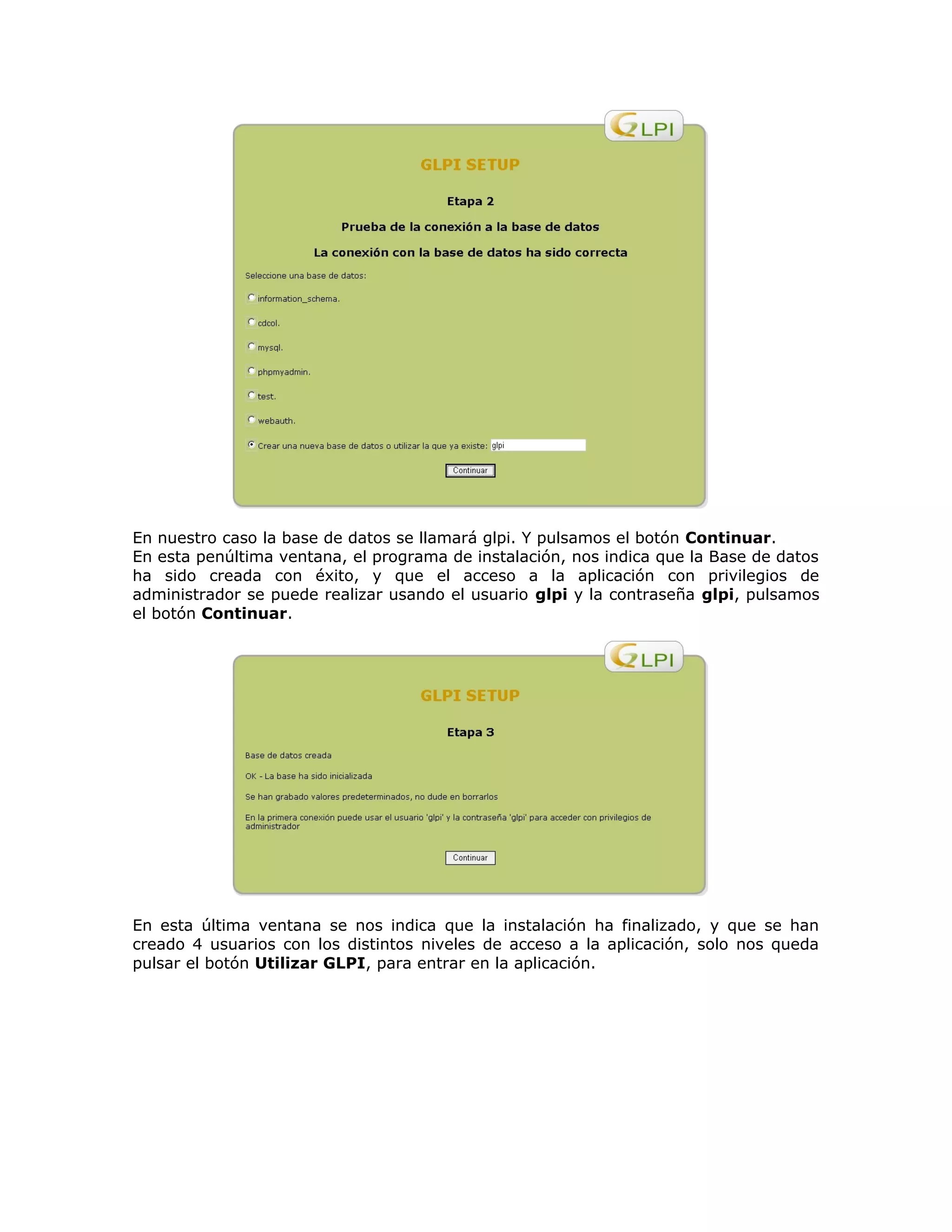 En nuestro caso la base de datos se llamará glpi. Y pulsamos el botón Continuar.
En esta penúltima ventana, el programa de instalación, nos indica que la Base de datos
ha sido creada con éxito, y que el acceso a la aplicación con privilegios de
administrador se puede realizar usando el usuario glpi y la contraseña glpi, pulsamos
el botón Continuar.
En esta última ventana se nos indica que la instalación ha finalizado, y que se han
creado 4 usuarios con los distintos niveles de acceso a la aplicación, solo nos queda
pulsar el botón Utilizar GLPI, para entrar en la aplicación.
 