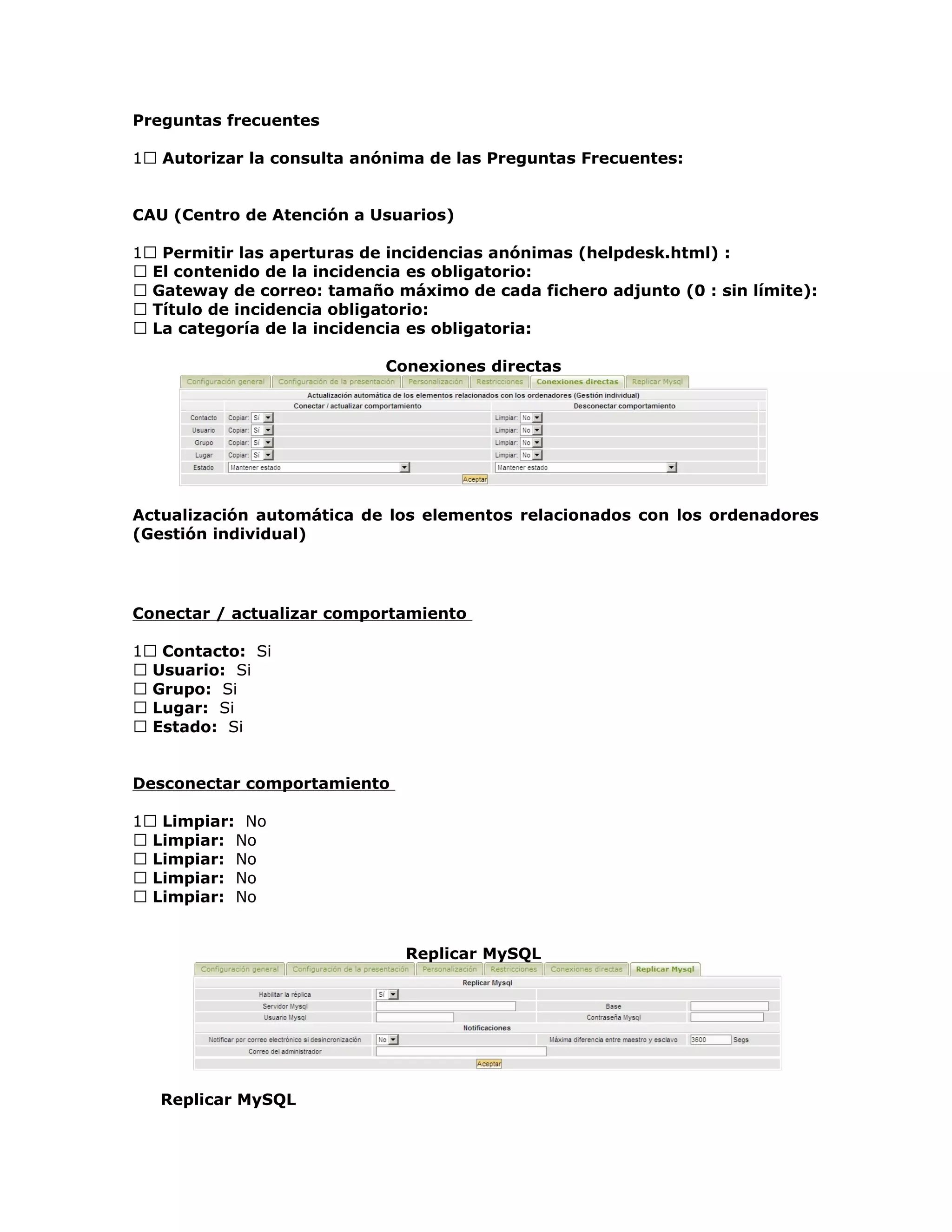 Preguntas frecuentes
1 Autorizar la consulta anónima de las Preguntas Frecuentes:
CAU (Centro de Atención a Usuarios)
1 Permitir las aperturas de incidencias anónimas (helpdesk.html) :
 El contenido de la incidencia es obligatorio:
 Gateway de correo: tamaño máximo de cada fichero adjunto (0 : sin límite):
 Título de incidencia obligatorio:
 La categoría de la incidencia es obligatoria:
Conexiones directas
Actualización automática de los elementos relacionados con los ordenadores
(Gestión individual)
Conectar / actualizar comportamiento
1 Contacto: Si
 Usuario: Si
 Grupo: Si
 Lugar: Si
 Estado: Si
Desconectar comportamiento
1 Limpiar: No
 Limpiar: No
 Limpiar: No
 Limpiar: No
 Limpiar: No
Replicar MySQL
Replicar MySQL
 