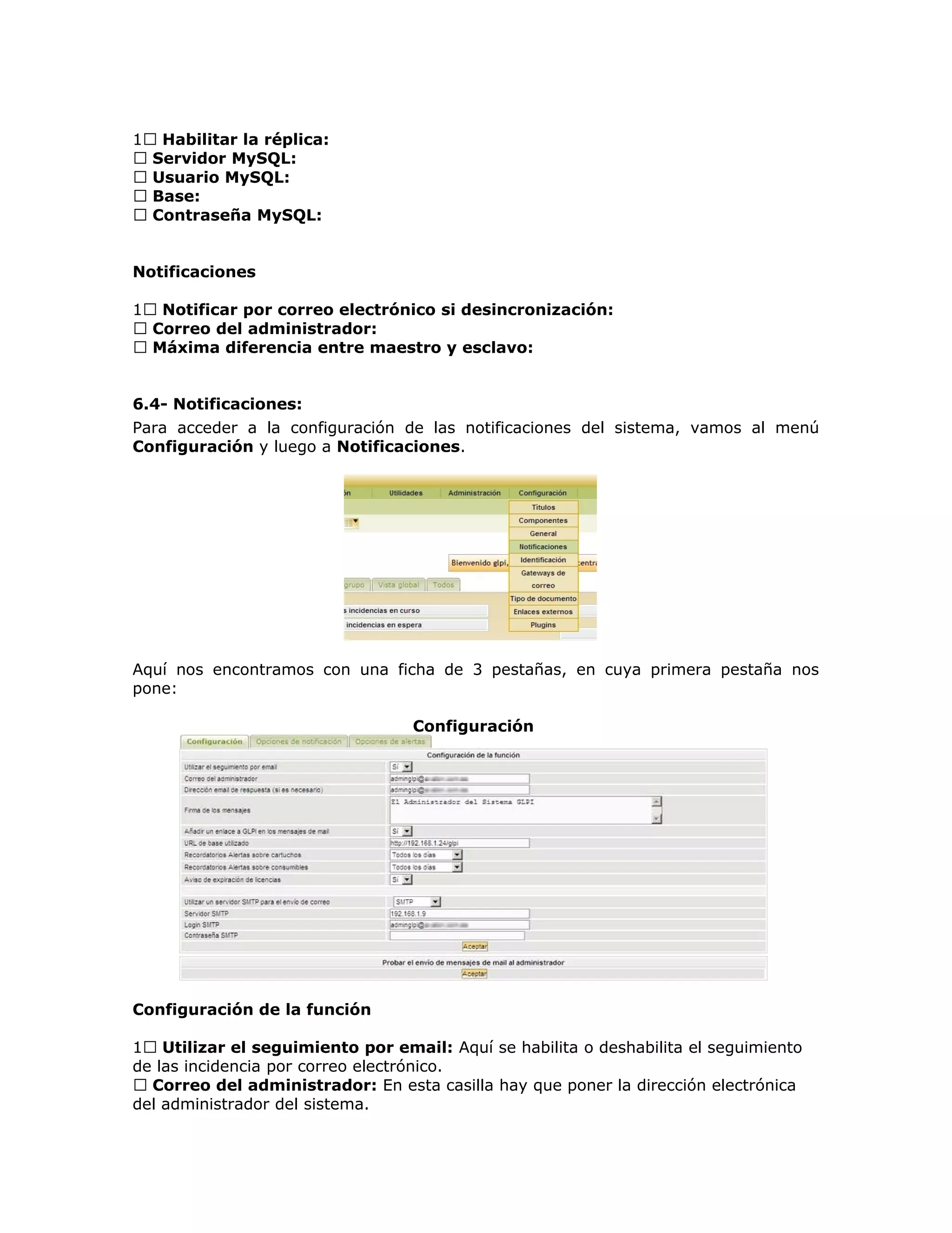 1 Habilitar la réplica:
 Servidor MySQL:
 Usuario MySQL:
 Base:
 Contraseña MySQL:
Notificaciones
1 Notificar por correo electrónico si desincronización:
 Correo del administrador:
 Máxima diferencia entre maestro y esclavo:
6.4- Notificaciones:
Para acceder a la configuración de las notificaciones del sistema, vamos al menú
Configuración y luego a Notificaciones.
Aquí nos encontramos con una ficha de 3 pestañas, en cuya primera pestaña nos
pone:
Configuración
Configuración de la función
1 Utilizar el seguimiento por email: Aquí se habilita o deshabilita el seguimiento
de las incidencia por correo electrónico.
 Correo del administrador: En esta casilla hay que poner la dirección electrónica
del administrador del sistema.
 