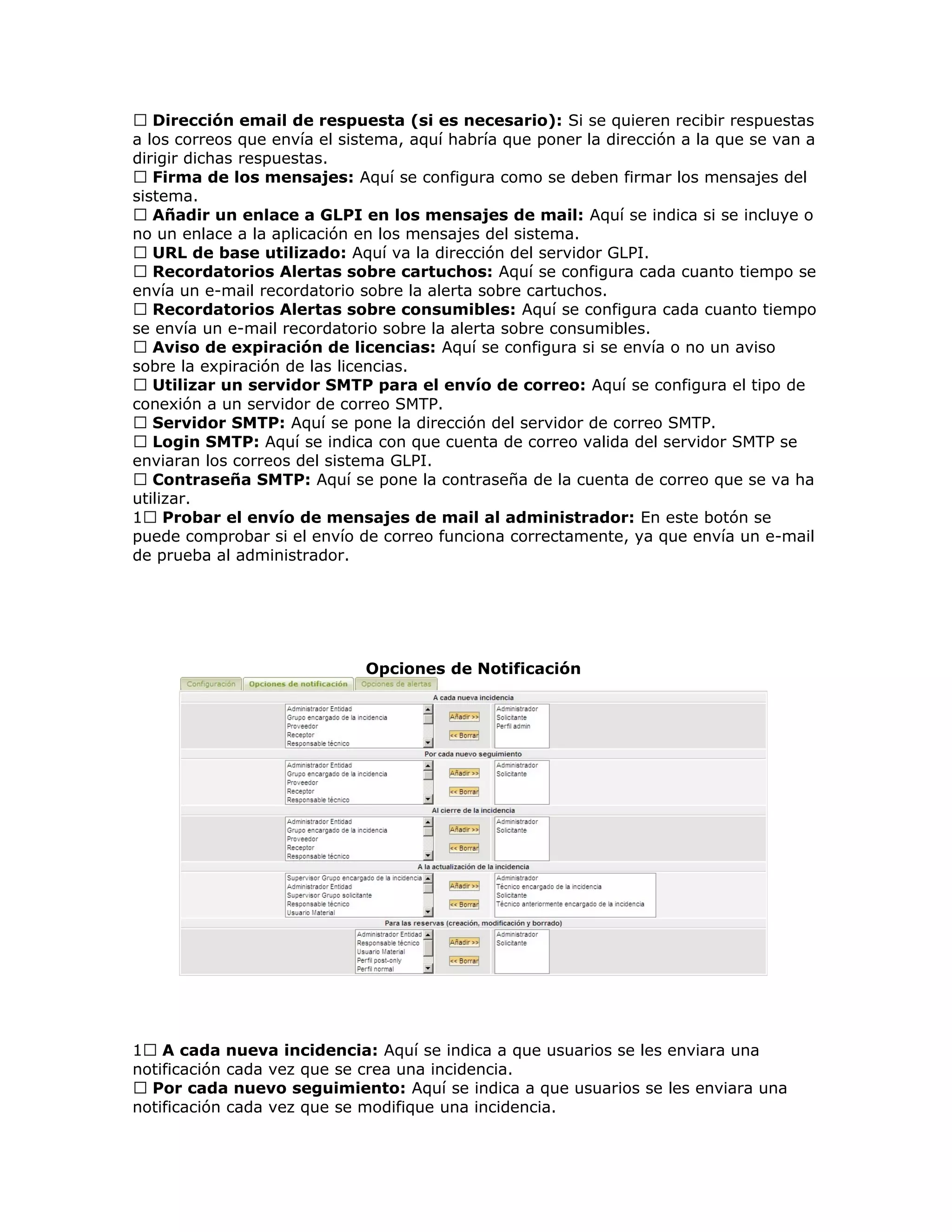  Dirección email de respuesta (si es necesario): Si se quieren recibir respuestas
a los correos que envía el sistema, aquí habría que poner la dirección a la que se van a
dirigir dichas respuestas.
 Firma de los mensajes: Aquí se configura como se deben firmar los mensajes del
sistema.
 Añadir un enlace a GLPI en los mensajes de mail: Aquí se indica si se incluye o
no un enlace a la aplicación en los mensajes del sistema.
 URL de base utilizado: Aquí va la dirección del servidor GLPI.
 Recordatorios Alertas sobre cartuchos: Aquí se configura cada cuanto tiempo se
envía un e-mail recordatorio sobre la alerta sobre cartuchos.
 Recordatorios Alertas sobre consumibles: Aquí se configura cada cuanto tiempo
se envía un e-mail recordatorio sobre la alerta sobre consumibles.
 Aviso de expiración de licencias: Aquí se configura si se envía o no un aviso
sobre la expiración de las licencias.
 Utilizar un servidor SMTP para el envío de correo: Aquí se configura el tipo de
conexión a un servidor de correo SMTP.
 Servidor SMTP: Aquí se pone la dirección del servidor de correo SMTP.
 Login SMTP: Aquí se indica con que cuenta de correo valida del servidor SMTP se
enviaran los correos del sistema GLPI.
 Contraseña SMTP: Aquí se pone la contraseña de la cuenta de correo que se va ha
utilizar.
1 Probar el envío de mensajes de mail al administrador: En este botón se
puede comprobar si el envío de correo funciona correctamente, ya que envía un e-mail
de prueba al administrador.
Opciones de Notificación
1 A cada nueva incidencia: Aquí se indica a que usuarios se les enviara una
notificación cada vez que se crea una incidencia.
 Por cada nuevo seguimiento: Aquí se indica a que usuarios se les enviara una
notificación cada vez que se modifique una incidencia.
 