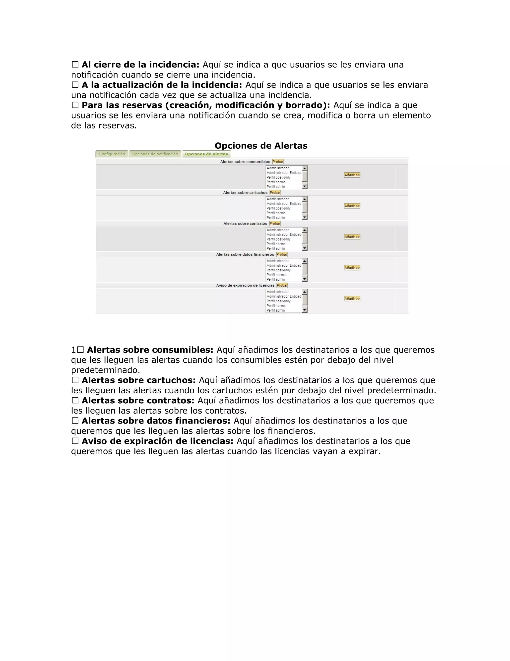 Al cierre de la incidencia: Aquí se indica a que usuarios se les enviara una
notificación cuando se cierre una incidencia.
 A la actualización de la incidencia: Aquí se indica a que usuarios se les enviara
una notificación cada vez que se actualiza una incidencia.
 Para las reservas (creación, modificación y borrado): Aquí se indica a que
usuarios se les enviara una notificación cuando se crea, modifica o borra un elemento
de las reservas.
Opciones de Alertas
1 Alertas sobre consumibles: Aquí añadimos los destinatarios a los que queremos
que les lleguen las alertas cuando los consumibles estén por debajo del nivel
predeterminado.
 Alertas sobre cartuchos: Aquí añadimos los destinatarios a los que queremos que
les lleguen las alertas cuando los cartuchos estén por debajo del nivel predeterminado.
 Alertas sobre contratos: Aquí añadimos los destinatarios a los que queremos que
les lleguen las alertas sobre los contratos.
 Alertas sobre datos financieros: Aquí añadimos los destinatarios a los que
queremos que les lleguen las alertas sobre los financieros.
 Aviso de expiración de licencias: Aquí añadimos los destinatarios a los que
queremos que les lleguen las alertas cuando las licencias vayan a expirar.
 