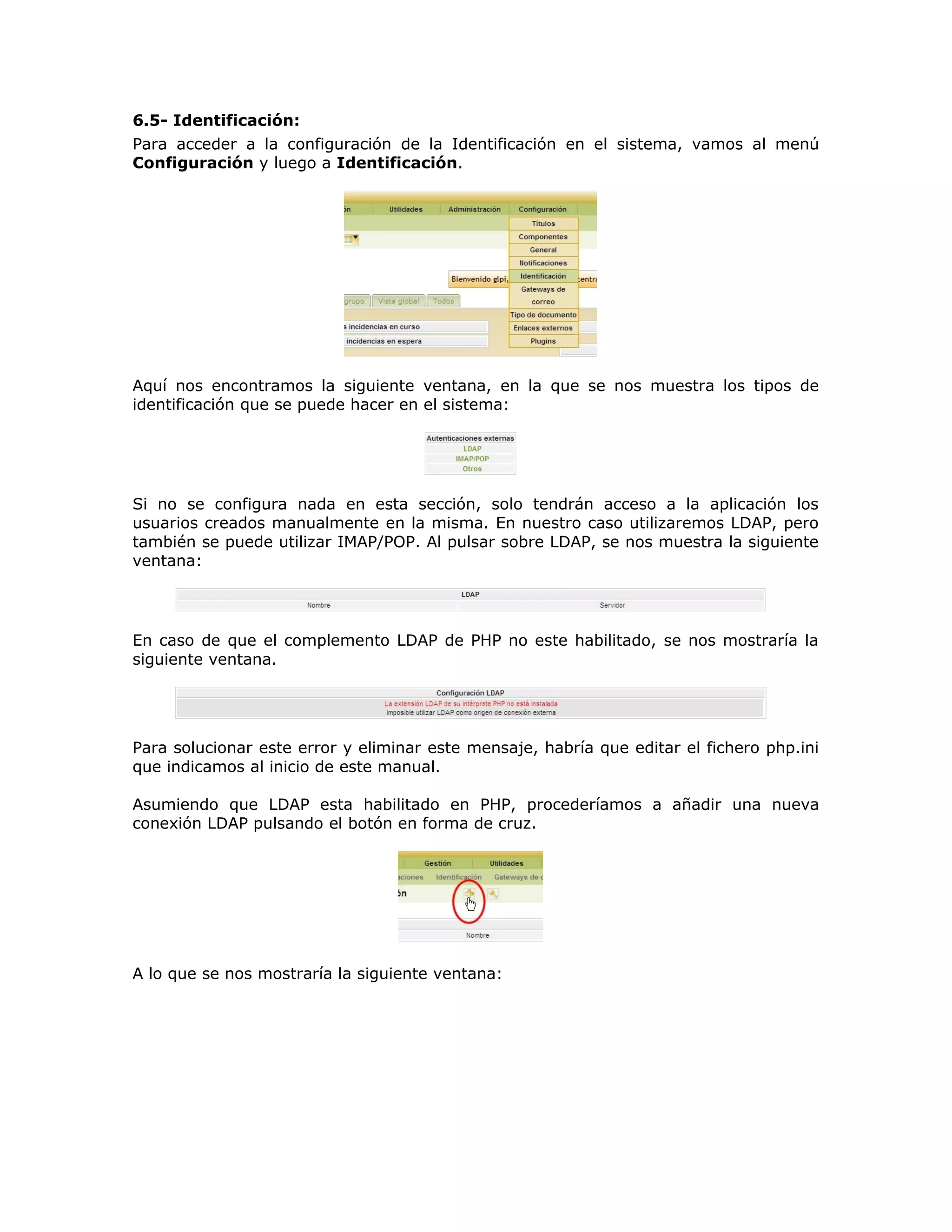 6.5- Identificación:
Para acceder a la configuración de la Identificación en el sistema, vamos al menú
Configuración y luego a Identificación.
Aquí nos encontramos la siguiente ventana, en la que se nos muestra los tipos de
identificación que se puede hacer en el sistema:
Si no se configura nada en esta sección, solo tendrán acceso a la aplicación los
usuarios creados manualmente en la misma. En nuestro caso utilizaremos LDAP, pero
también se puede utilizar IMAP/POP. Al pulsar sobre LDAP, se nos muestra la siguiente
ventana:
En caso de que el complemento LDAP de PHP no este habilitado, se nos mostraría la
siguiente ventana.
Para solucionar este error y eliminar este mensaje, habría que editar el fichero php.ini
que indicamos al inicio de este manual.
Asumiendo que LDAP esta habilitado en PHP, procederíamos a añadir una nueva
conexión LDAP pulsando el botón en forma de cruz.
A lo que se nos mostraría la siguiente ventana:
 