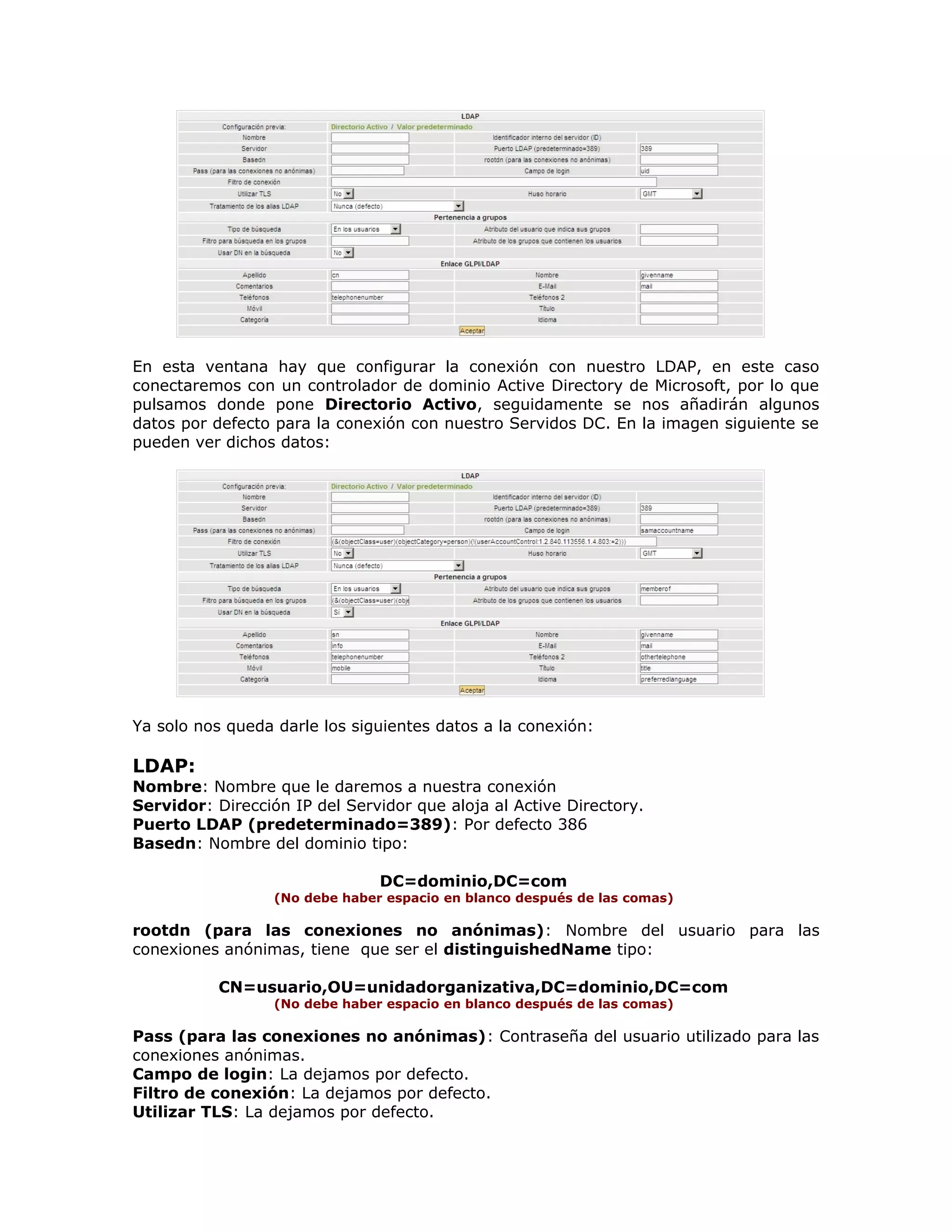 En esta ventana hay que configurar la conexión con nuestro LDAP, en este caso
conectaremos con un controlador de dominio Active Directory de Microsoft, por lo que
pulsamos donde pone Directorio Activo, seguidamente se nos añadirán algunos
datos por defecto para la conexión con nuestro Servidos DC. En la imagen siguiente se
pueden ver dichos datos:
Ya solo nos queda darle los siguientes datos a la conexión:
LDAP:
Nombre: Nombre que le daremos a nuestra conexión
Servidor: Dirección IP del Servidor que aloja al Active Directory.
Puerto LDAP (predeterminado=389): Por defecto 386
Basedn: Nombre del dominio tipo:
DC=dominio,DC=com
(No debe haber espacio en blanco después de las comas)
rootdn (para las conexiones no anónimas): Nombre del usuario para las
conexiones anónimas, tiene que ser el distinguishedName tipo:
CN=usuario,OU=unidadorganizativa,DC=dominio,DC=com
(No debe haber espacio en blanco después de las comas)
Pass (para las conexiones no anónimas): Contraseña del usuario utilizado para las
conexiones anónimas.
Campo de login: La dejamos por defecto.
Filtro de conexión: La dejamos por defecto.
Utilizar TLS: La dejamos por defecto.
 
