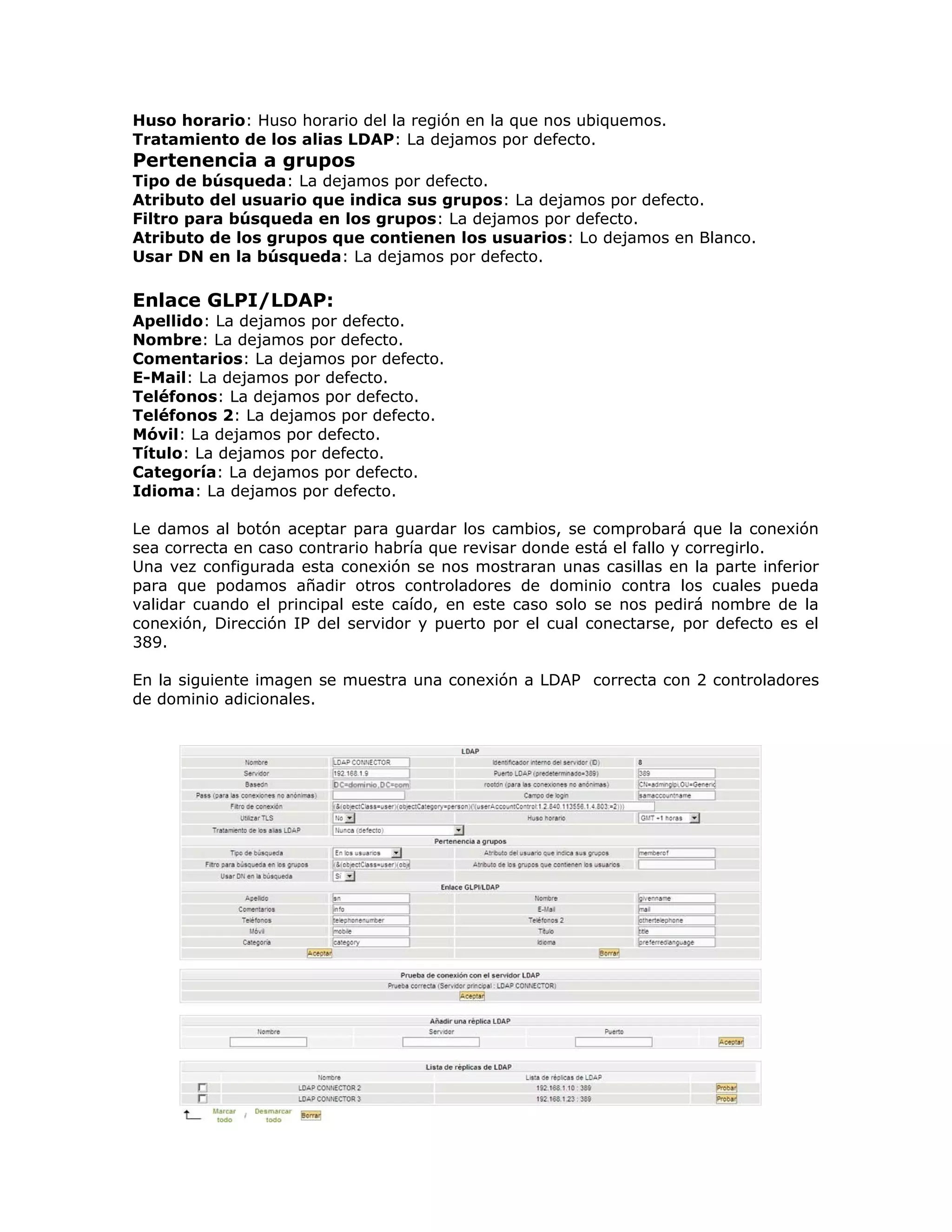 Huso horario: Huso horario del la región en la que nos ubiquemos.
Tratamiento de los alias LDAP: La dejamos por defecto.
Pertenencia a grupos
Tipo de búsqueda: La dejamos por defecto.
Atributo del usuario que indica sus grupos: La dejamos por defecto.
Filtro para búsqueda en los grupos: La dejamos por defecto.
Atributo de los grupos que contienen los usuarios: Lo dejamos en Blanco.
Usar DN en la búsqueda: La dejamos por defecto.
Enlace GLPI/LDAP:
Apellido: La dejamos por defecto.
Nombre: La dejamos por defecto.
Comentarios: La dejamos por defecto.
E-Mail: La dejamos por defecto.
Teléfonos: La dejamos por defecto.
Teléfonos 2: La dejamos por defecto.
Móvil: La dejamos por defecto.
Título: La dejamos por defecto.
Categoría: La dejamos por defecto.
Idioma: La dejamos por defecto.
Le damos al botón aceptar para guardar los cambios, se comprobará que la conexión
sea correcta en caso contrario habría que revisar donde está el fallo y corregirlo.
Una vez configurada esta conexión se nos mostraran unas casillas en la parte inferior
para que podamos añadir otros controladores de dominio contra los cuales pueda
validar cuando el principal este caído, en este caso solo se nos pedirá nombre de la
conexión, Dirección IP del servidor y puerto por el cual conectarse, por defecto es el
389.
En la siguiente imagen se muestra una conexión a LDAP correcta con 2 controladores
de dominio adicionales.
 
