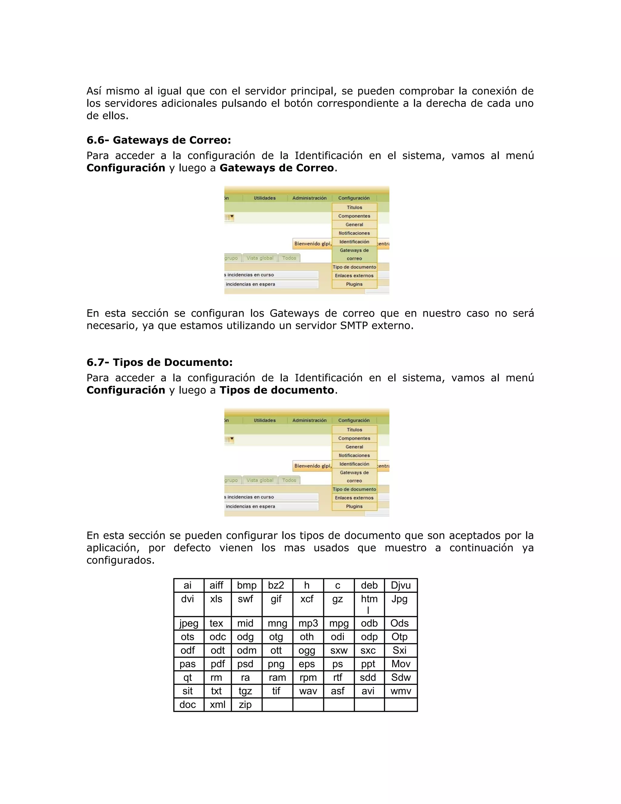Así mismo al igual que con el servidor principal, se pueden comprobar la conexión de
los servidores adicionales pulsando el botón correspondiente a la derecha de cada uno
de ellos.
6.6- Gateways de Correo:
Para acceder a la configuración de la Identificación en el sistema, vamos al menú
Configuración y luego a Gateways de Correo.
En esta sección se configuran los Gateways de correo que en nuestro caso no será
necesario, ya que estamos utilizando un servidor SMTP externo.
6.7- Tipos de Documento:
Para acceder a la configuración de la Identificación en el sistema, vamos al menú
Configuración y luego a Tipos de documento.
En esta sección se pueden configurar los tipos de documento que son aceptados por la
aplicación, por defecto vienen los mas usados que muestro a continuación ya
configurados.
ai aiff bmp bz2 h c deb Djvu
dvi xls swf gif xcf gz htm
l
Jpg
jpeg tex mid mng mp3 mpg odb Ods
ots odc odg otg oth odi odp Otp
odf odt odm ott ogg sxw sxc Sxi
pas pdf psd png eps ps ppt Mov
qt rm ra ram rpm rtf sdd Sdw
sit txt tgz tif wav asf avi wmv
doc xml zip
 