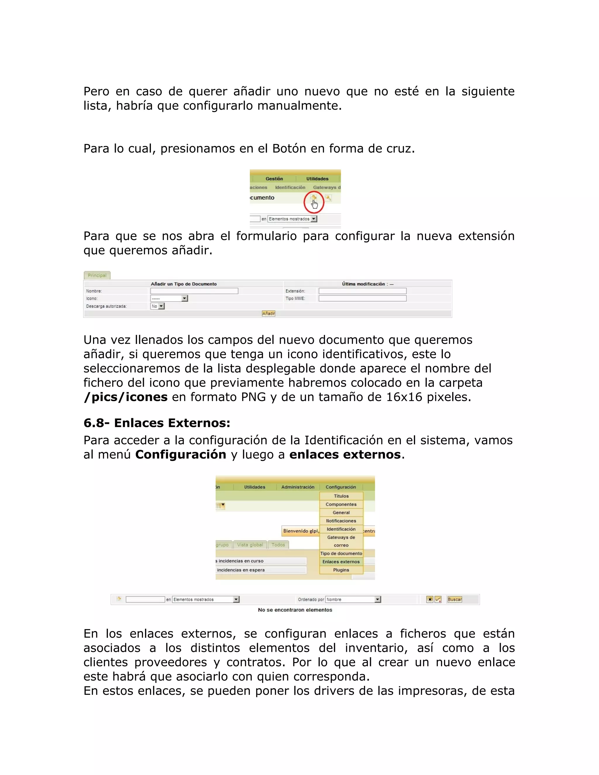 Pero en caso de querer añadir uno nuevo que no esté en la siguiente
lista, habría que configurarlo manualmente.
Para lo cual, presionamos en el Botón en forma de cruz.
Para que se nos abra el formulario para configurar la nueva extensión
que queremos añadir.
Una vez llenados los campos del nuevo documento que queremos
añadir, si queremos que tenga un icono identificativos, este lo
seleccionaremos de la lista desplegable donde aparece el nombre del
fichero del icono que previamente habremos colocado en la carpeta
/pics/icones en formato PNG y de un tamaño de 16x16 pixeles.
6.8- Enlaces Externos:
Para acceder a la configuración de la Identificación en el sistema, vamos
al menú Configuración y luego a enlaces externos.
En los enlaces externos, se configuran enlaces a ficheros que están
asociados a los distintos elementos del inventario, así como a los
clientes proveedores y contratos. Por lo que al crear un nuevo enlace
este habrá que asociarlo con quien corresponda.
En estos enlaces, se pueden poner los drivers de las impresoras, de esta
 
