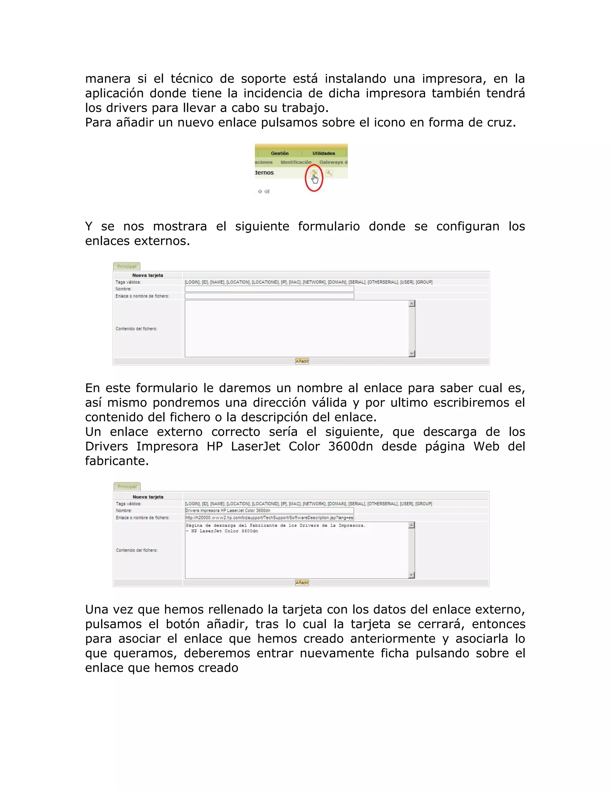 manera si el técnico de soporte está instalando una impresora, en la
aplicación donde tiene la incidencia de dicha impresora también tendrá
los drivers para llevar a cabo su trabajo.
Para añadir un nuevo enlace pulsamos sobre el icono en forma de cruz.
Y se nos mostrara el siguiente formulario donde se configuran los
enlaces externos.
En este formulario le daremos un nombre al enlace para saber cual es,
así mismo pondremos una dirección válida y por ultimo escribiremos el
contenido del fichero o la descripción del enlace.
Un enlace externo correcto sería el siguiente, que descarga de los
Drivers Impresora HP LaserJet Color 3600dn desde página Web del
fabricante.
Una vez que hemos rellenado la tarjeta con los datos del enlace externo,
pulsamos el botón añadir, tras lo cual la tarjeta se cerrará, entonces
para asociar el enlace que hemos creado anteriormente y asociarla lo
que queramos, deberemos entrar nuevamente ficha pulsando sobre el
enlace que hemos creado
 