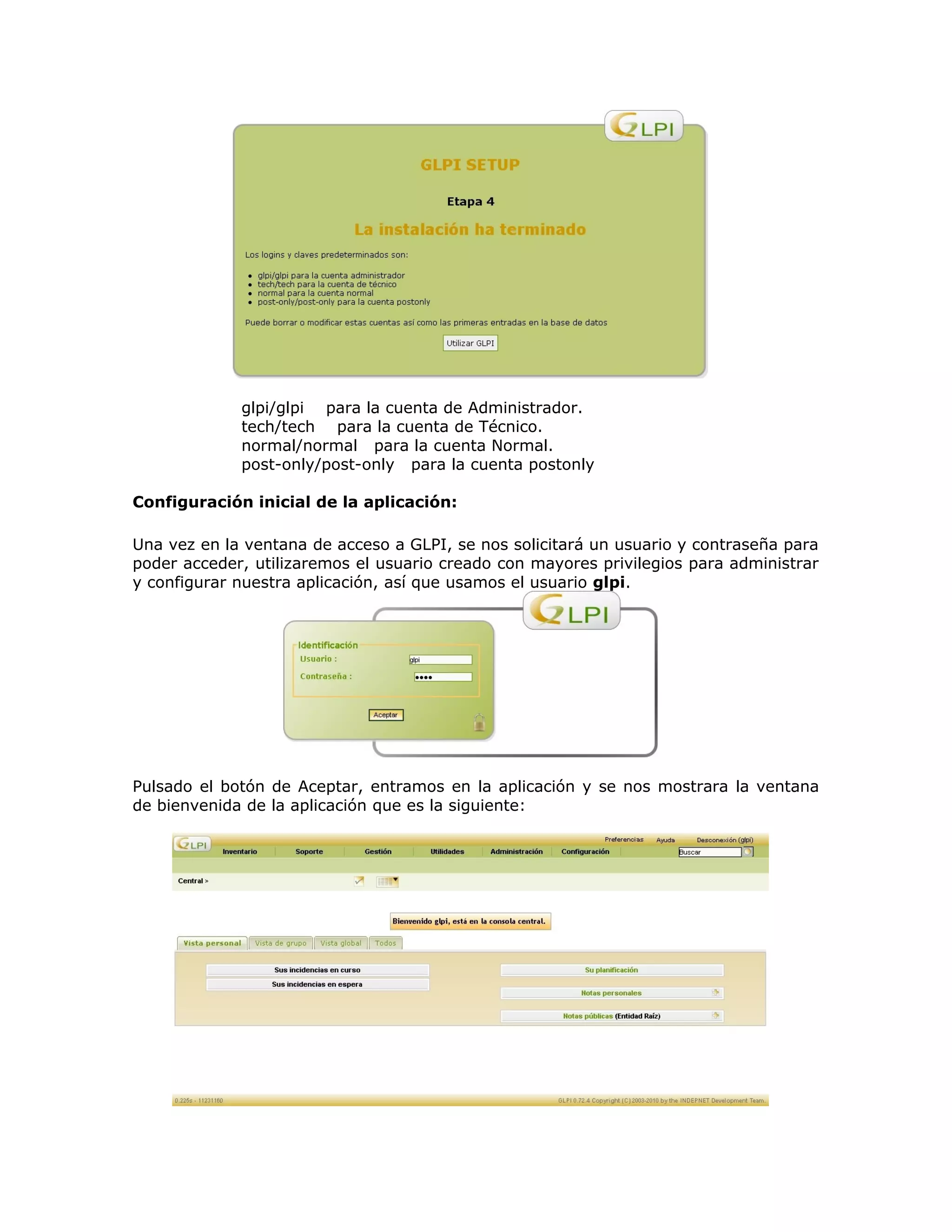 glpi/glpi para la cuenta de Administrador.
tech/tech para la cuenta de Técnico.
normal/normal para la cuenta Normal.
post-only/post-only para la cuenta postonly
Configuración inicial de la aplicación:
Una vez en la ventana de acceso a GLPI, se nos solicitará un usuario y contraseña para
poder acceder, utilizaremos el usuario creado con mayores privilegios para administrar
y configurar nuestra aplicación, así que usamos el usuario glpi.
Pulsado el botón de Aceptar, entramos en la aplicación y se nos mostrara la ventana
de bienvenida de la aplicación que es la siguiente:
 