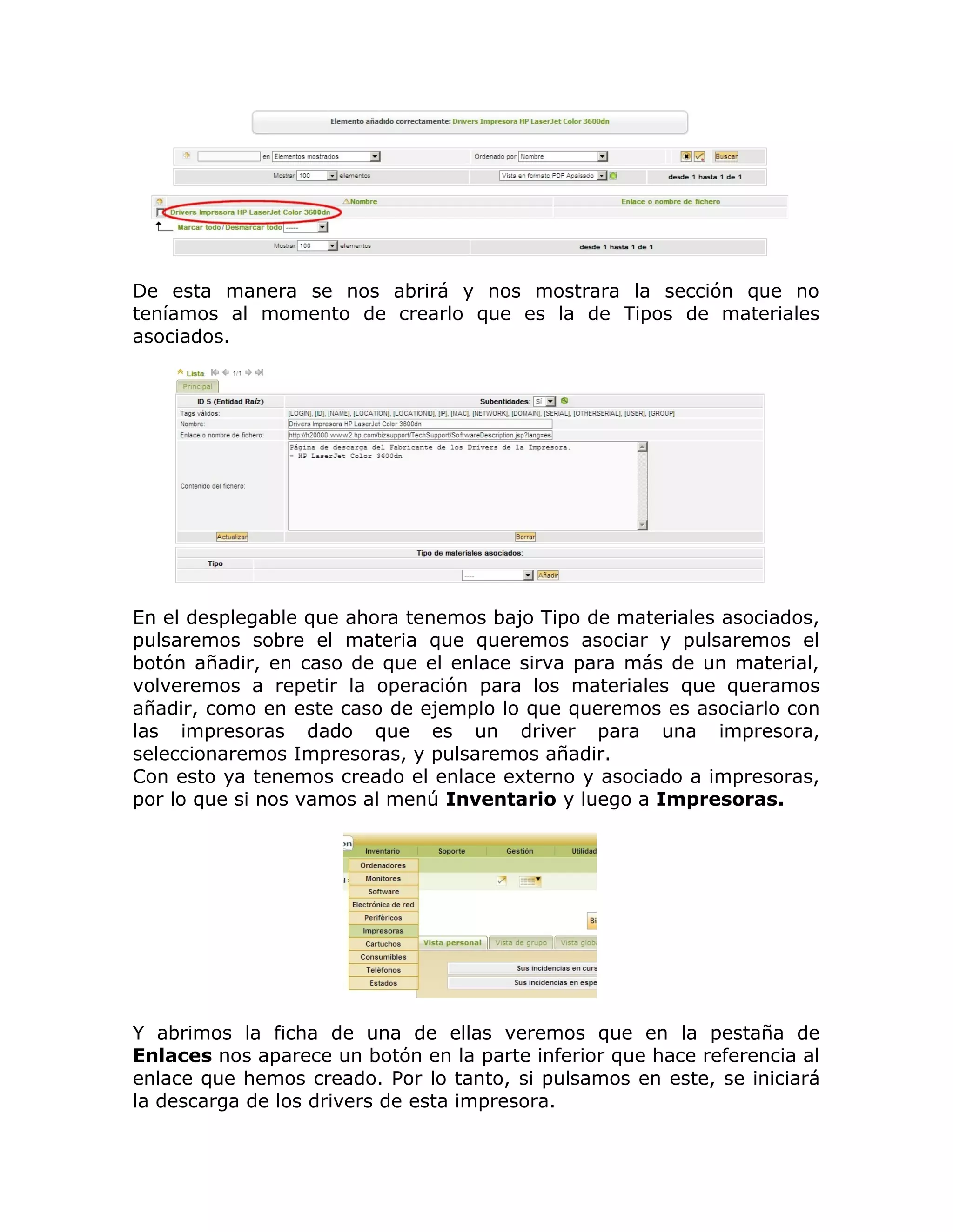 De esta manera se nos abrirá y nos mostrara la sección que no
teníamos al momento de crearlo que es la de Tipos de materiales
asociados.
En el desplegable que ahora tenemos bajo Tipo de materiales asociados,
pulsaremos sobre el materia que queremos asociar y pulsaremos el
botón añadir, en caso de que el enlace sirva para más de un material,
volveremos a repetir la operación para los materiales que queramos
añadir, como en este caso de ejemplo lo que queremos es asociarlo con
las impresoras dado que es un driver para una impresora,
seleccionaremos Impresoras, y pulsaremos añadir.
Con esto ya tenemos creado el enlace externo y asociado a impresoras,
por lo que si nos vamos al menú Inventario y luego a Impresoras.
Y abrimos la ficha de una de ellas veremos que en la pestaña de
Enlaces nos aparece un botón en la parte inferior que hace referencia al
enlace que hemos creado. Por lo tanto, si pulsamos en este, se iniciará
la descarga de los drivers de esta impresora.
 