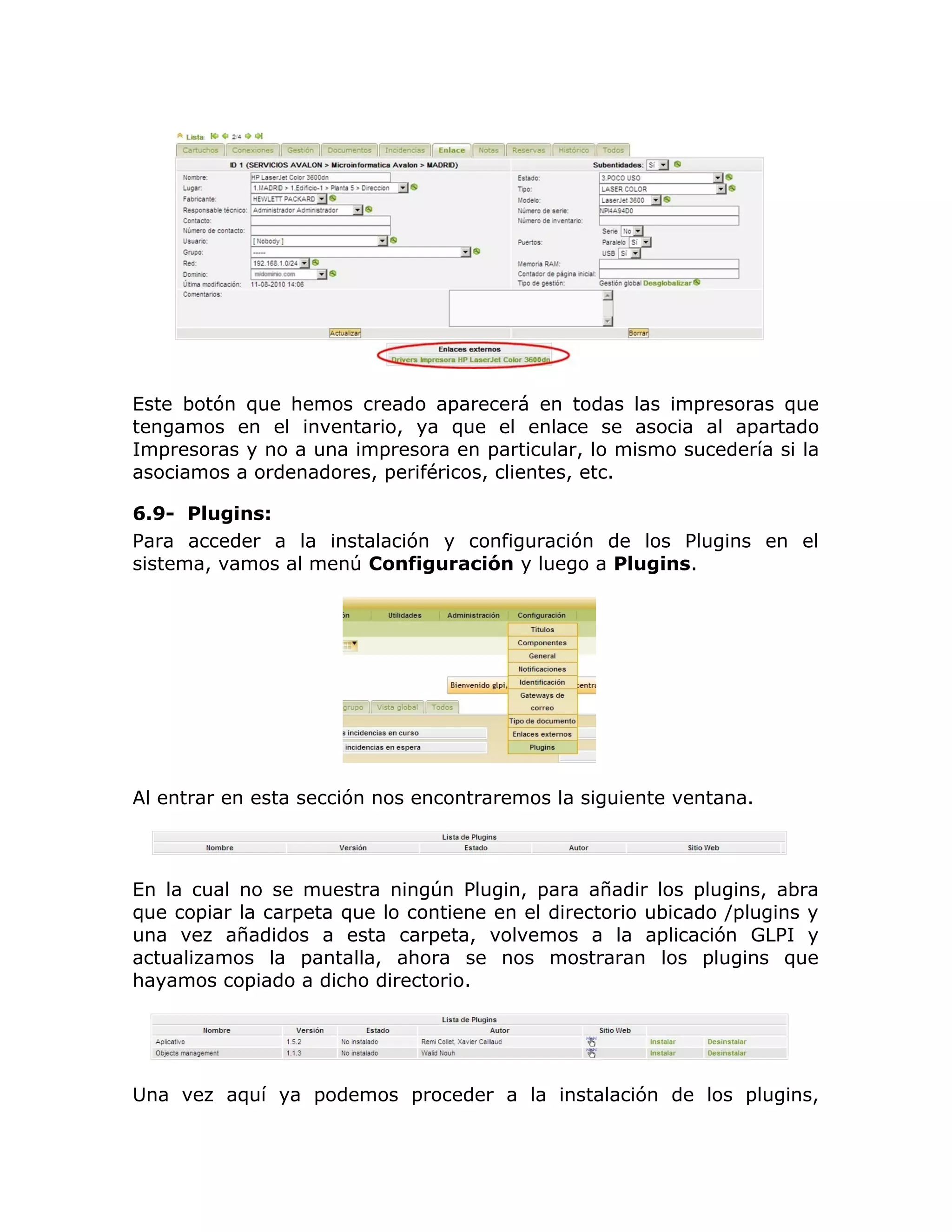 Este botón que hemos creado aparecerá en todas las impresoras que
tengamos en el inventario, ya que el enlace se asocia al apartado
Impresoras y no a una impresora en particular, lo mismo sucedería si la
asociamos a ordenadores, periféricos, clientes, etc.
6.9- Plugins:
Para acceder a la instalación y configuración de los Plugins en el
sistema, vamos al menú Configuración y luego a Plugins.
Al entrar en esta sección nos encontraremos la siguiente ventana.
En la cual no se muestra ningún Plugin, para añadir los plugins, abra
que copiar la carpeta que lo contiene en el directorio ubicado /plugins y
una vez añadidos a esta carpeta, volvemos a la aplicación GLPI y
actualizamos la pantalla, ahora se nos mostraran los plugins que
hayamos copiado a dicho directorio.
Una vez aquí ya podemos proceder a la instalación de los plugins,
 