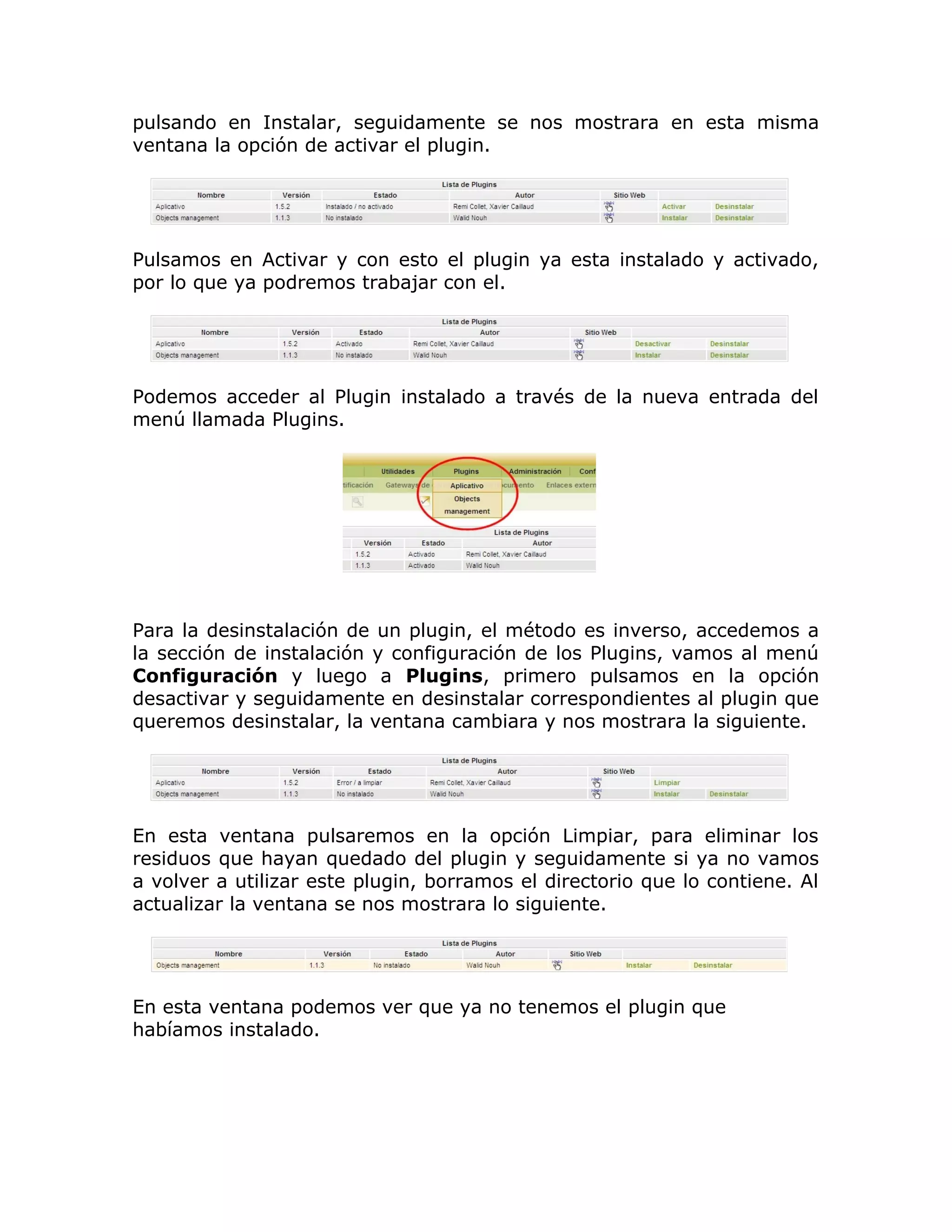 pulsando en Instalar, seguidamente se nos mostrara en esta misma
ventana la opción de activar el plugin.
Pulsamos en Activar y con esto el plugin ya esta instalado y activado,
por lo que ya podremos trabajar con el.
Podemos acceder al Plugin instalado a través de la nueva entrada del
menú llamada Plugins.
Para la desinstalación de un plugin, el método es inverso, accedemos a
la sección de instalación y configuración de los Plugins, vamos al menú
Configuración y luego a Plugins, primero pulsamos en la opción
desactivar y seguidamente en desinstalar correspondientes al plugin que
queremos desinstalar, la ventana cambiara y nos mostrara la siguiente.
En esta ventana pulsaremos en la opción Limpiar, para eliminar los
residuos que hayan quedado del plugin y seguidamente si ya no vamos
a volver a utilizar este plugin, borramos el directorio que lo contiene. Al
actualizar la ventana se nos mostrara lo siguiente.
En esta ventana podemos ver que ya no tenemos el plugin que
habíamos instalado.
 