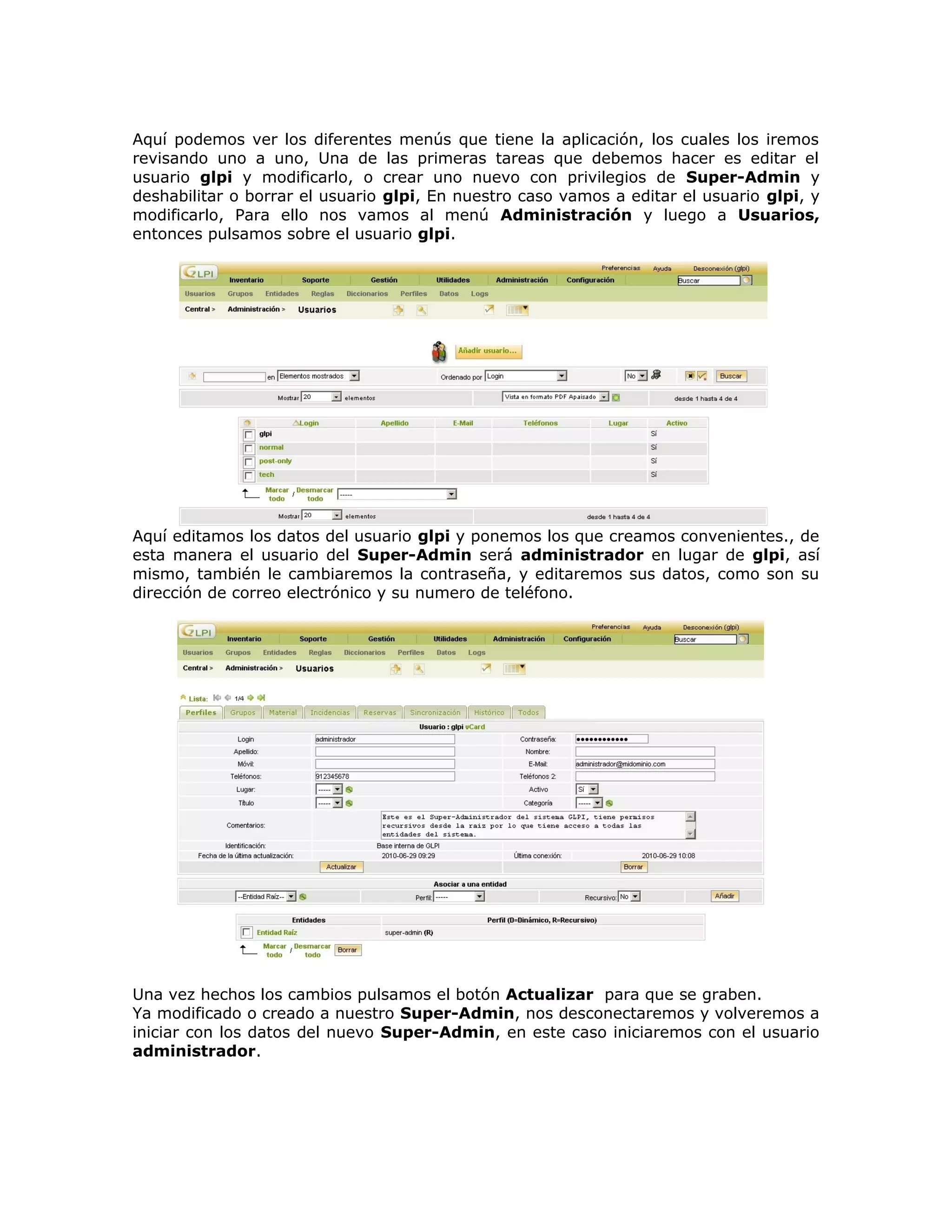 Aquí podemos ver los diferentes menús que tiene la aplicación, los cuales los iremos
revisando uno a uno, Una de las primeras tareas que debemos hacer es editar el
usuario glpi y modificarlo, o crear uno nuevo con privilegios de Super-Admin y
deshabilitar o borrar el usuario glpi, En nuestro caso vamos a editar el usuario glpi, y
modificarlo, Para ello nos vamos al menú Administración y luego a Usuarios,
entonces pulsamos sobre el usuario glpi.
Aquí editamos los datos del usuario glpi y ponemos los que creamos convenientes., de
esta manera el usuario del Super-Admin será administrador en lugar de glpi, así
mismo, también le cambiaremos la contraseña, y editaremos sus datos, como son su
dirección de correo electrónico y su numero de teléfono.
Una vez hechos los cambios pulsamos el botón Actualizar para que se graben.
Ya modificado o creado a nuestro Super-Admin, nos desconectaremos y volveremos a
iniciar con los datos del nuevo Super-Admin, en este caso iniciaremos con el usuario
administrador.
 